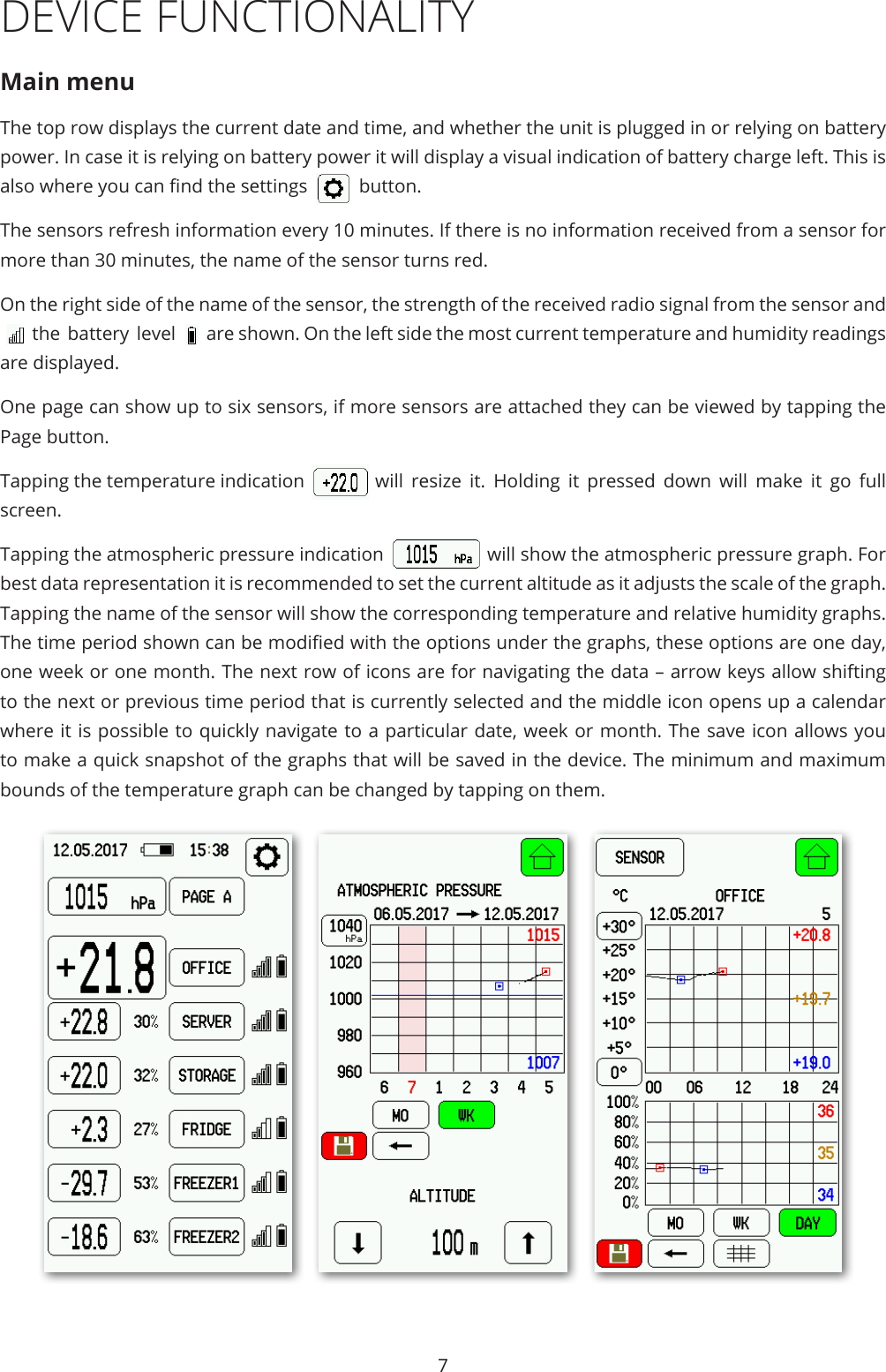 7DEVICE FUNCTIONALITYMain menuThe top row displays the current date and time, and whether the unit is plugged in or relying on battery power. In case it is relying on battery power it will display a visual indication of battery charge left. This is also where you can nd the settings    button. The sensors refresh information every 10 minutes. If there is no information received from a sensor for more than 30 minutes, the name of the sensor turns red. On the right side of the name of the sensor, the strength of the received radio signal from the sensor and the battery level  are shown. On the left side the most current temperature and humidity readings are displayed.One page can show up to six sensors, if more sensors are attached they can be viewed by tapping the Page button. Tapping the temperature indication  will resize it. Holding it pressed down will make it go full screen.Tapping the atmospheric pressure indication  will show the atmospheric pressure graph. For best data representation it is recommended to set the current altitude as it adjusts the scale of the graph. Tapping the name of the sensor will show the corresponding temperature and relative humidity graphs. The time period shown can be modied with the options under the graphs, these options are one day, one week or one month. The next row of icons are for navigating the data – arrow keys allow shifting to the next or previous time period that is currently selected and the middle icon opens up a calendar where it is possible to quickly navigate to a particular date, week or month. The save icon allows you to make a quick snapshot of the graphs that will be saved in the device. The minimum and maximum bounds of the temperature graph can be changed by tapping on them. 