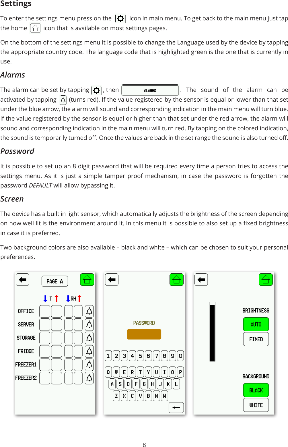 8SettingsTo enter the settings menu press on the  icon in main menu. To get back to the main menu just tap the home  icon that is available on most settings pages. On the bottom of the settings menu it is possible to change the Language used by the device by tapping the appropriate country code. The language code that is highlighted green is the one that is currently in use. AlarmsThe alarm can be set by tapping  , then  . The sound of the alarm can be activated by tapping  (turns red). If the value registered by the sensor is equal or lower than that set under the blue arrow, the alarm will sound and corresponding indication in the main menu will turn blue. If the value registered by the sensor is equal or higher than that set under the red arrow, the alarm will sound and corresponding indication in the main menu will turn red. By tapping on the colored indication, the sound is temporarily turned o. Once the values are back in the set range the sound is also turned o. PasswordIt is possible to set up an 8 digit password that will be required every time a person tries to access the settings menu. As it is just a simple tamper proof mechanism, in case the password is forgotten the password DEFAULT will allow bypassing it. ScreenThe device has a built in light sensor, which automatically adjusts the brightness of the screen depending on how well lit is the environment around it. In this menu it is possible to also set up a xed brightness in case it is preferred. Two background colors are also available – black and white – which can be chosen to suit your personal preferences. 