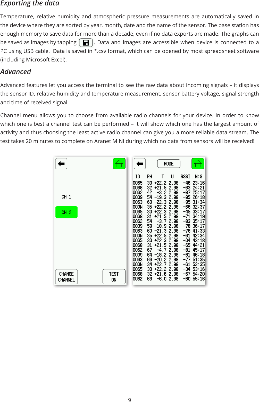9Exporting the data Temperature, relative humidity and atmospheric pressure measurements are automatically saved in the device where they are sorted by year, month, date and the name of the sensor. The base station has enough memory to save data for more than a decade, even if no data exports are made. The graphs can be saved as images by tapping  . Data and images are accessible when device is connected to a PC using USB cable.  Data is saved in *.csv format, which can be opened by most spreadsheet software (including Microsoft Excel).AdvancedAdvanced features let you access the terminal to see the raw data about incoming signals – it displays the sensor ID, relative humidity and temperature measurement, sensor battery voltage, signal strength and time of received signal. Channel menu allows you to choose from available radio channels for your device. In order to know which one is best a channel test can be performed – it will show which one has the largest amount of activity and thus choosing the least active radio channel can give you a more reliable data stream. The test takes 20 minutes to complete on Aranet MINI during which no data from sensors will be received!
