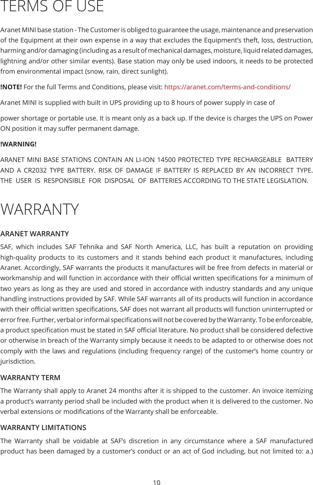 10TERMS OF USEAranet MINI base station - The Customer is obliged to guarantee the usage, maintenance and preservation of the Equipment at their own expense in a way that excludes the Equipment’s theft, loss, destruction, harming and/or damaging (including as a result of mechanical damages, moisture, liquid related damages, lightning and/or other similar events). Base station may only be used indoors, it needs to be protected from environmental impact (snow, rain, direct sunlight).!NOTE! For the full Terms and Conditions, please visit: https://aranet.com/terms-and-conditions/Aranet MINI is supplied with built in UPS providing up to 8 hours of power supply in case of power shortage or portable use. It is meant only as a back up. If the device is charges the UPS on Power ON position it may suer permanent damage.!WARNING!ARANET MINI BASE STATIONS CONTAIN AN LI-ION 14500 PROTECTED TYPE RECHARGEABLE  BATTERY  AND  A  CR2032  TYPE  BATTERY.  RISK  OF  DAMAGE  IF  BATTERY  IS  REPLACED  BY  AN  INCORRECT  TYPE.  THE  USER  IS  RESPONSIBLE  FOR  DISPOSAL  OF  BATTERIES ACCORDING TO THE STATE LEGISLATION.WARRANTYARANET WARRANTYSAF, which includes SAF Tehnika and SAF North America, LLC, has built a reputation on providing high-quality products to its customers and it stands behind each product it manufactures, including Aranet. Accordingly, SAF warrants the products it manufactures will be free from defects in material or workmanship and will function in accordance with their ocial written specications for a minimum of two years as long as they are used and stored in accordance with industry standards and any unique handling instructions provided by SAF. While SAF warrants all of its products will function in accordance with their ocial written specications, SAF does not warrant all products will function uninterrupted or error free. Further, verbal or informal specications will not be covered by the Warranty. To be enforceable, a product specication must be stated in SAF ocial literature. No product shall be considered defective or otherwise in breach of the Warranty simply because it needs to be adapted to or otherwise does not comply with the laws and regulations (including frequency range) of the customer’s home country or jurisdiction.WARRANTY TERMThe Warranty shall apply to Aranet 24 months after it is shipped to the customer. An invoice itemizing a product’s warranty period shall be included with the product when it is delivered to the customer. No verbal extensions or modications of the Warranty shall be enforceable.WARRANTY LIMITATIONSThe Warranty shall be voidable at SAF’s discretion in any circumstance where a SAF manufactured product has been damaged by a customer’s conduct or an act of God including, but not limited to: a.) 