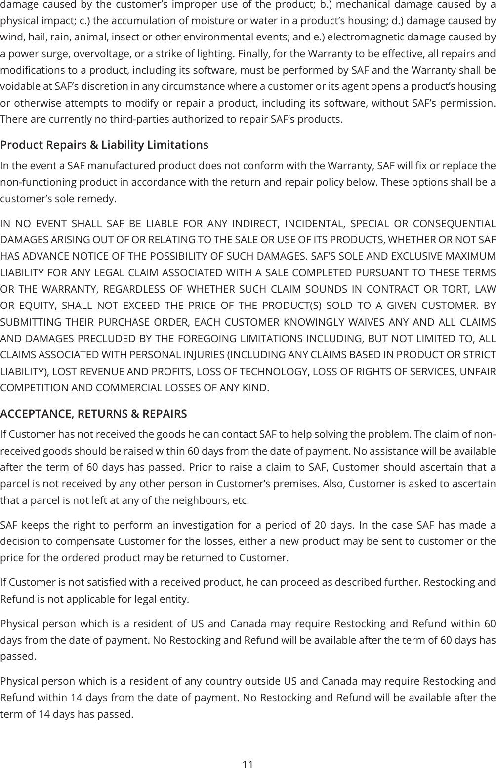 11damage caused by the customer’s improper use of the product; b.) mechanical damage caused by a physical impact; c.) the accumulation of moisture or water in a product’s housing; d.) damage caused by wind, hail, rain, animal, insect or other environmental events; and e.) electromagnetic damage caused by a power surge, overvoltage, or a strike of lighting. Finally, for the Warranty to be eective, all repairs and modications to a product, including its software, must be performed by SAF and the Warranty shall be voidable at SAF’s discretion in any circumstance where a customer or its agent opens a product’s housing or otherwise attempts to modify or repair a product, including its software, without SAF’s permission. There are currently no third-parties authorized to repair SAF’s products.Product Repairs &amp; Liability LimitationsIn the event a SAF manufactured product does not conform with the Warranty, SAF will x or replace the non-functioning product in accordance with the return and repair policy below. These options shall be a customer’s sole remedy.IN NO EVENT SHALL SAF BE LIABLE FOR ANY INDIRECT, INCIDENTAL, SPECIAL OR CONSEQUENTIAL DAMAGES ARISING OUT OF OR RELATING TO THE SALE OR USE OF ITS PRODUCTS, WHETHER OR NOT SAF HAS ADVANCE NOTICE OF THE POSSIBILITY OF SUCH DAMAGES. SAF’S SOLE AND EXCLUSIVE MAXIMUM LIABILITY FOR ANY LEGAL CLAIM ASSOCIATED WITH A SALE COMPLETED PURSUANT TO THESE TERMS OR THE WARRANTY, REGARDLESS OF WHETHER SUCH CLAIM SOUNDS IN CONTRACT OR TORT, LAW OR EQUITY, SHALL NOT EXCEED THE PRICE OF THE PRODUCT(S) SOLD TO A GIVEN CUSTOMER. BY SUBMITTING THEIR PURCHASE ORDER, EACH CUSTOMER KNOWINGLY WAIVES ANY AND ALL CLAIMS AND DAMAGES PRECLUDED BY THE FOREGOING LIMITATIONS INCLUDING, BUT NOT LIMITED TO, ALL CLAIMS ASSOCIATED WITH PERSONAL INJURIES (INCLUDING ANY CLAIMS BASED IN PRODUCT OR STRICT LIABILITY), LOST REVENUE AND PROFITS, LOSS OF TECHNOLOGY, LOSS OF RIGHTS OF SERVICES, UNFAIR COMPETITION AND COMMERCIAL LOSSES OF ANY KIND.ACCEPTANCE, RETURNS &amp; REPAIRSIf Customer has not received the goods he can contact SAF to help solving the problem. The claim of non-received goods should be raised within 60 days from the date of payment. No assistance will be available after the term of 60 days has passed. Prior to raise a claim to SAF, Customer should ascertain that a parcel is not received by any other person in Customer’s premises. Also, Customer is asked to ascertain that a parcel is not left at any of the neighbours, etc.SAF keeps the right to perform an investigation for a period of 20 days. In the case SAF has made a decision to compensate Customer for the losses, either a new product may be sent to customer or the price for the ordered product may be returned to Customer.If Customer is not satised with a received product, he can proceed as described further. Restocking and Refund is not applicable for legal entity.Physical person which is a resident of US and Canada may require Restocking and Refund within 60 days from the date of payment. No Restocking and Refund will be available after the term of 60 days has passed.Physical person which is a resident of any country outside US and Canada may require Restocking and Refund within 14 days from the date of payment. No Restocking and Refund will be available after the term of 14 days has passed.