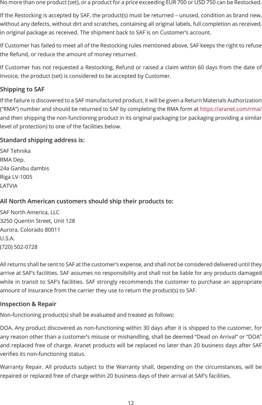 12No more than one product (set), or a product for a price exceeding EUR 700 or USD 750 can be Restocked.If the Restocking is accepted by SAF, the product(s) must be returned – unused, condition as brand new, without any defects, without dirt and scratches, containing all original labels, full completion as received, in original package as received. The shipment back to SAF is on Customer’s account.If Customer has failed to meet all of the Restocking rules mentioned above, SAF keeps the right to refuse the Refund, or reduce the amount of money returned.If Customer has not requested a Restocking, Refund or raised a claim within 60 days from the date of Invoice, the product (set) is considered to be accepted by Customer.Shipping to SAFIf the failure is discovered to a SAF manufactured product, it will be given a Return Materials Authorization (“RMA”) number and should be returned to SAF by completing the RMA form at https://aranet.com/rma/ and then shipping the non-functioning product in its original packaging (or packaging providing a similar level of protection) to one of the facilities below.Standard shipping address is:SAF TehnikaRMA Dep.24a Ganibu dambisRiga LV-1005LATVIAAll North American customers should ship their products to:SAF North America, LLC3250 Quentin Street, Unit 128Aurora, Colorado 80011U.S.A.(720) 502-0728All returns shall be sent to SAF at the customer’s expense, and shall not be considered delivered until they arrive at SAF’s facilities. SAF assumes no responsibility and shall not be liable for any products damaged while in transit to SAF’s facilities. SAF strongly recommends the customer to purchase an appropriate amount of insurance from the carrier they use to return the product(s) to SAF.Inspection &amp; RepairNon-functioning product(s) shall be evaluated and treated as follows:DOA. Any product discovered as non-functioning within 30 days after it is shipped to the customer, for any reason other than a customer’s misuse or mishandling, shall be deemed “Dead on Arrival” or “DOA” and replaced free of charge. Aranet products will be replaced no later than 20 business days after SAF veries its non-functioning status.Warranty Repair. All products subject to the Warranty shall, depending on the circumstances, will be repaired or replaced free of charge within 20 business days of their arrival at SAF’s facilities.