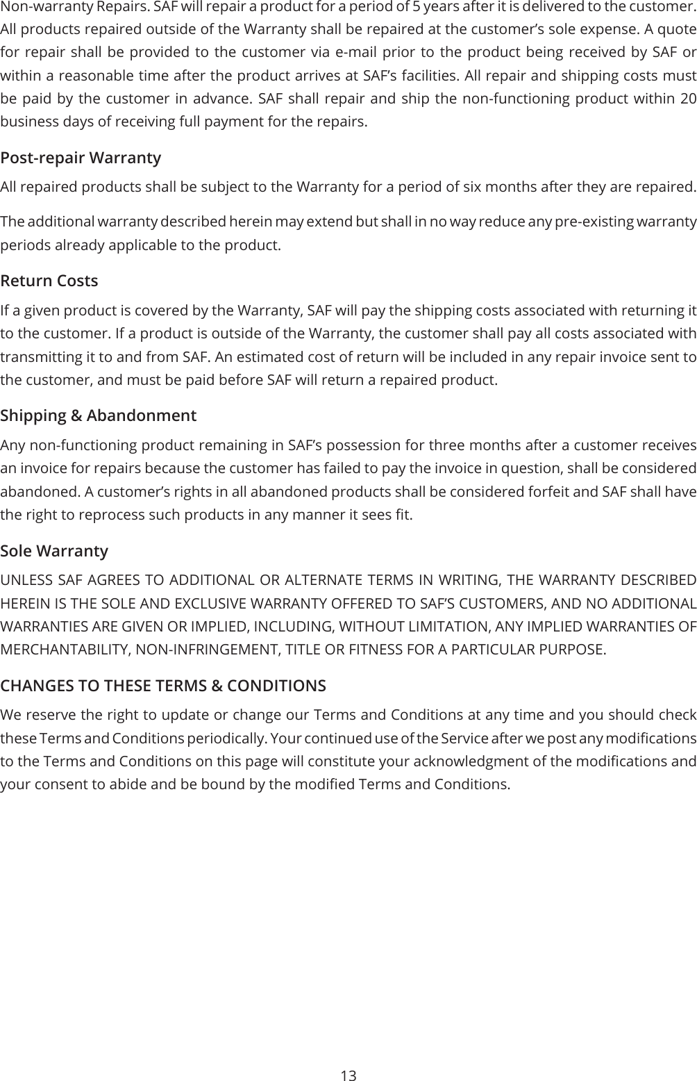 13Non-warranty Repairs. SAF will repair a product for a period of 5 years after it is delivered to the customer. All products repaired outside of the Warranty shall be repaired at the customer’s sole expense. A quote for repair shall be provided to the customer via e-mail prior to the product being received by SAF or within a reasonable time after the product arrives at SAF’s facilities. All repair and shipping costs must be paid by the customer in advance. SAF shall repair and ship the non-functioning product within 20 business days of receiving full payment for the repairs.Post-repair WarrantyAll repaired products shall be subject to the Warranty for a period of six months after they are repaired.The additional warranty described herein may extend but shall in no way reduce any pre-existing warranty periods already applicable to the product.Return CostsIf a given product is covered by the Warranty, SAF will pay the shipping costs associated with returning it to the customer. If a product is outside of the Warranty, the customer shall pay all costs associated with transmitting it to and from SAF. An estimated cost of return will be included in any repair invoice sent to the customer, and must be paid before SAF will return a repaired product.Shipping &amp; AbandonmentAny non-functioning product remaining in SAF’s possession for three months after a customer receives an invoice for repairs because the customer has failed to pay the invoice in question, shall be considered abandoned. A customer’s rights in all abandoned products shall be considered forfeit and SAF shall have the right to reprocess such products in any manner it sees t.Sole WarrantyUNLESS SAF AGREES TO ADDITIONAL OR ALTERNATE TERMS IN WRITING, THE WARRANTY DESCRIBED HEREIN IS THE SOLE AND EXCLUSIVE WARRANTY OFFERED TO SAF’S CUSTOMERS, AND NO ADDITIONAL WARRANTIES ARE GIVEN OR IMPLIED, INCLUDING, WITHOUT LIMITATION, ANY IMPLIED WARRANTIES OF MERCHANTABILITY, NON-INFRINGEMENT, TITLE OR FITNESS FOR A PARTICULAR PURPOSE.CHANGES TO THESE TERMS &amp; CONDITIONSWe reserve the right to update or change our Terms and Conditions at any time and you should check these Terms and Conditions periodically. Your continued use of the Service after we post any modications to the Terms and Conditions on this page will constitute your acknowledgment of the modications and your consent to abide and be bound by the modied Terms and Conditions.