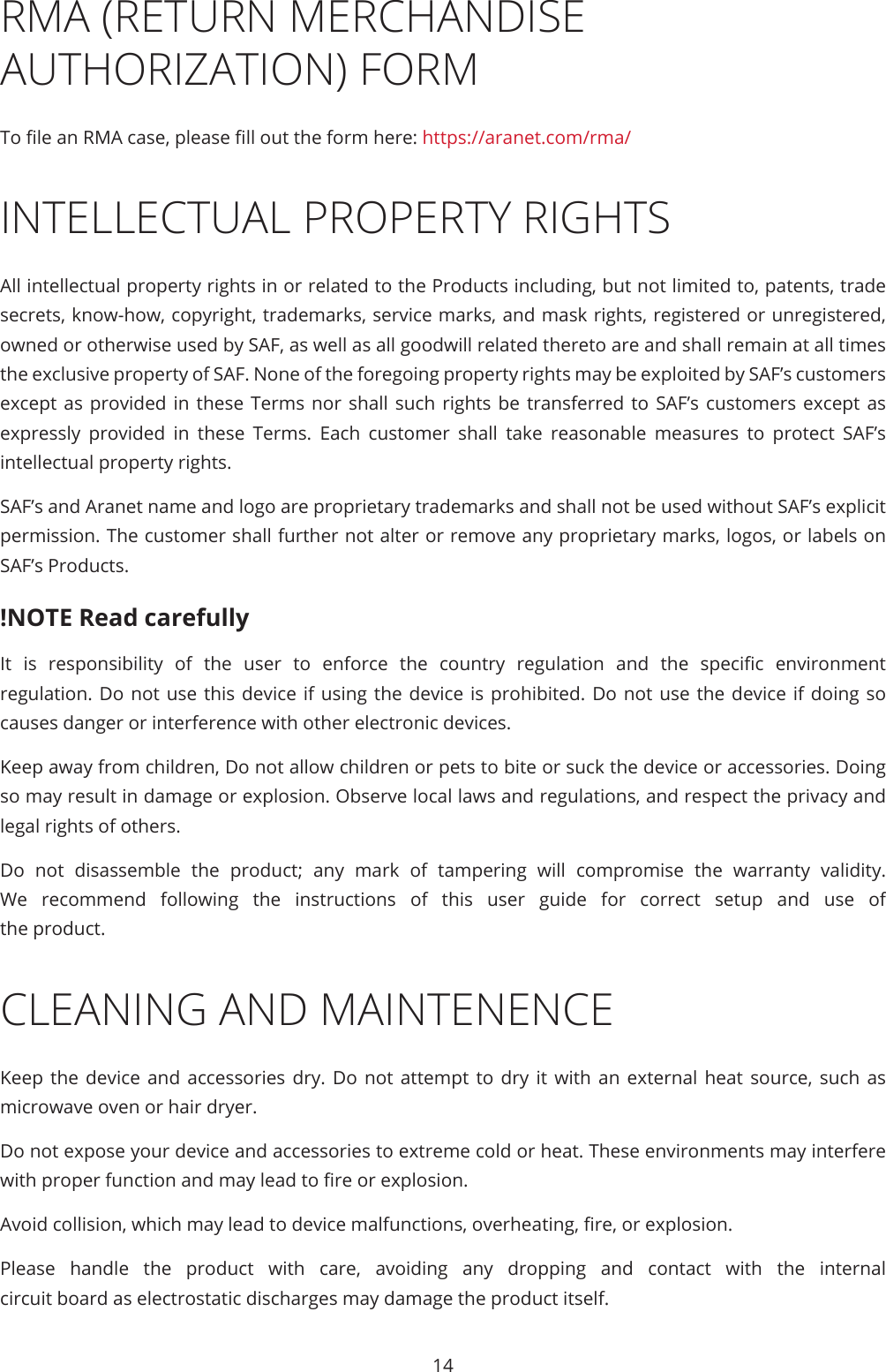 14RMA (RETURN MERCHANDISE AUTHORIZATION) FORMTo le an RMA case, please ll out the form here: https://aranet.com/rma/INTELLECTUAL PROPERTY RIGHTSAll intellectual property rights in or related to the Products including, but not limited to, patents, trade secrets, know-how, copyright, trademarks, service marks, and mask rights, registered or unregistered, owned or otherwise used by SAF, as well as all goodwill related thereto are and shall remain at all times the exclusive property of SAF. None of the foregoing property rights may be exploited by SAF’s customers except as provided in these Terms nor shall such rights be transferred to SAF’s customers except as expressly provided in these Terms. Each customer shall take reasonable measures to protect SAF’s intellectual property rights.SAF’s and Aranet name and logo are proprietary trademarks and shall not be used without SAF’s explicit permission. The customer shall further not alter or remove any proprietary marks, logos, or labels on SAF’s Products.!NOTE Read carefullyIt  is  responsibility  of  the  user  to  enforce  the  country  regulation  and  the  specic  environment regulation. Do not use this device if using the device is prohibited. Do not use the device if doing so causes danger or interference with other electronic devices.Keep away from children, Do not allow children or pets to bite or suck the device or accessories. Doing so may result in damage or explosion. Observe local laws and regulations, and respect the privacy and legal rights of others.Do not disassemble the product; any mark of tampering will compromise the warranty validity. We recommend following the instructions of this user guide for correct setup and use of the product.CLEANING AND MAINTENENCE Keep the device and accessories dry. Do not attempt to dry it with an external heat source, such as microwave oven or hair dryer.Do not expose your device and accessories to extreme cold or heat. These environments may interfere with proper function and may lead to re or explosion.  Avoid collision, which may lead to device malfunctions, overheating, re, or explosion.Please handle the product with care, avoiding any dropping and contact with the internal circuit board as electrostatic discharges may damage the product itself.
