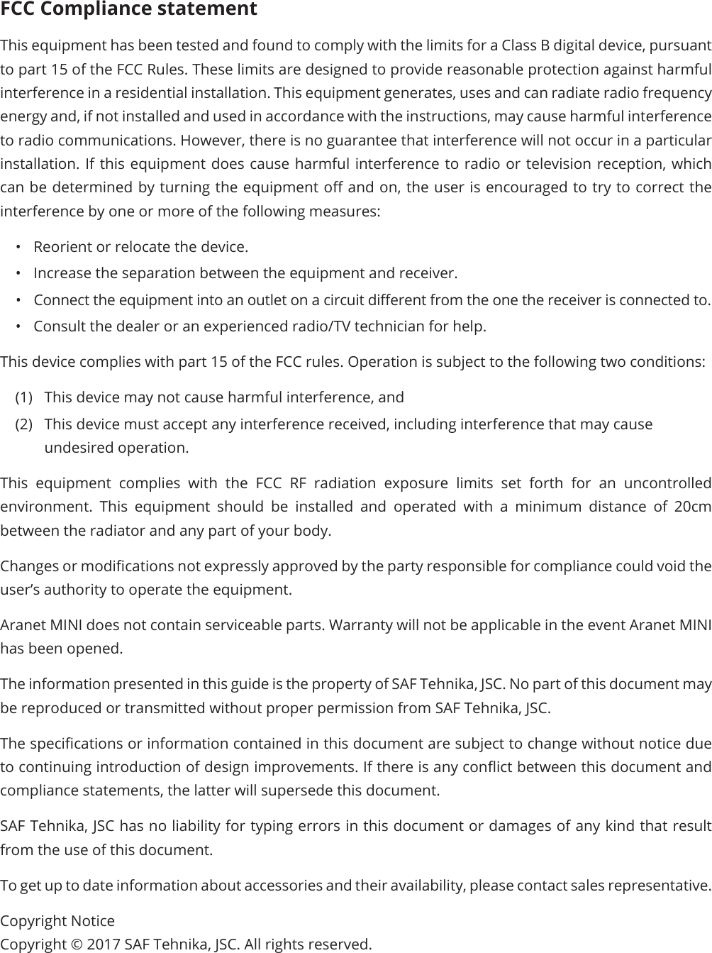 FCC Compliance statementThis equipment has been tested and found to comply with the limits for a Class B digital device, pursuant to part 15 of the FCC Rules. These limits are designed to provide reasonable protection against harmful interference in a residential installation. This equipment generates, uses and can radiate radio frequency energy and, if not installed and used in accordance with the instructions, may cause harmful interference to radio communications. However, there is no guarantee that interference will not occur in a particular installation. If this equipment does cause harmful interference to radio or television reception, which can be determined by turning the equipment o and on, the user is encouraged to try to correct the interference by one or more of the following measures:•  Reorient or relocate the device.•  Increase the separation between the equipment and receiver.•  Connect the equipment into an outlet on a circuit dierent from the one the receiver is connected to.•  Consult the dealer or an experienced radio/TV technician for help.This device complies with part 15 of the FCC rules. Operation is subject to the following two conditions: (1)  This device may not cause harmful interference, and (2)  This device must accept any interference received, including interference that may cause undesired operation.This equipment complies with the FCC RF radiation exposure limits set forth for an uncontrolled environment. This equipment should be installed and operated with a minimum distance of 20cm between the radiator and any part of your body.Changes or modications not expressly approved by the party responsible for compliance could void the user’s authority to operate the equipment.Aranet MINI does not contain serviceable parts. Warranty will not be applicable in the event Aranet MINI has been opened.The information presented in this guide is the property of SAF Tehnika, JSC. No part of this document may be reproduced or transmitted without proper permission from SAF Tehnika, JSC.The specications or information contained in this document are subject to change without notice due to continuing introduction of design improvements. If there is any conict between this document and compliance statements, the latter will supersede this document.SAF Tehnika, JSC has no liability for typing errors in this document or damages of any kind that result from the use of this document.To get up to date information about accessories and their availability, please contact sales representative.Copyright Notice Copyright © 2017 SAF Tehnika, JSC. All rights reserved.