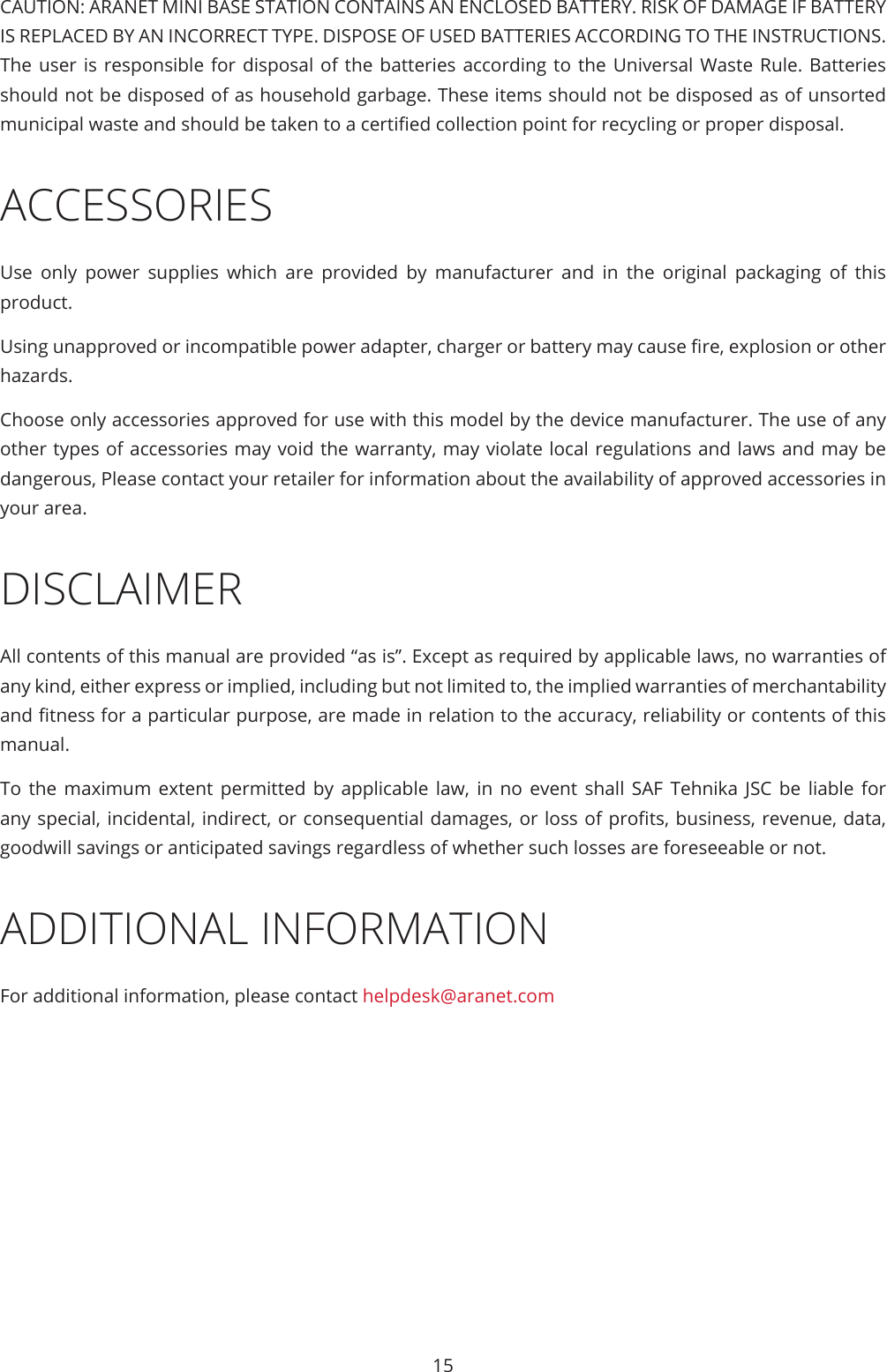 15CAUTION: ARANET MINI BASE STATION CONTAINS AN ENCLOSED BATTERY. RISK OF DAMAGE IF BATTERY IS REPLACED BY AN INCORRECT TYPE. DISPOSE OF USED BATTERIES ACCORDING TO THE INSTRUCTIONS. The user is responsible for disposal of the batteries according to the Universal Waste Rule. Batteries should not be disposed of as household garbage. These items should not be disposed as of unsorted municipal waste and should be taken to a certied collection point for recycling or proper disposal.ACCESSORIESUse only power supplies which are provided by manufacturer and in the original packaging of this product.Using unapproved or incompatible power adapter, charger or battery may cause re, explosion or other hazards.Choose only accessories approved for use with this model by the device manufacturer. The use of any other types of accessories may void the warranty, may violate local regulations and laws and may be dangerous, Please contact your retailer for information about the availability of approved accessories in your area.DISCLAIMERAll contents of this manual are provided “as is”. Except as required by applicable laws, no warranties of any kind, either express or implied, including but not limited to, the implied warranties of merchantability and tness for a particular purpose, are made in relation to the accuracy, reliability or contents of this manual.To the maximum extent permitted by applicable law, in no event shall SAF Tehnika JSC be liable for any special, incidental, indirect, or consequential damages, or loss of prots, business, revenue, data, goodwill savings or anticipated savings regardless of whether such losses are foreseeable or not.ADDITIONAL INFORMATIONFor additional information, please contact helpdesk@aranet.com