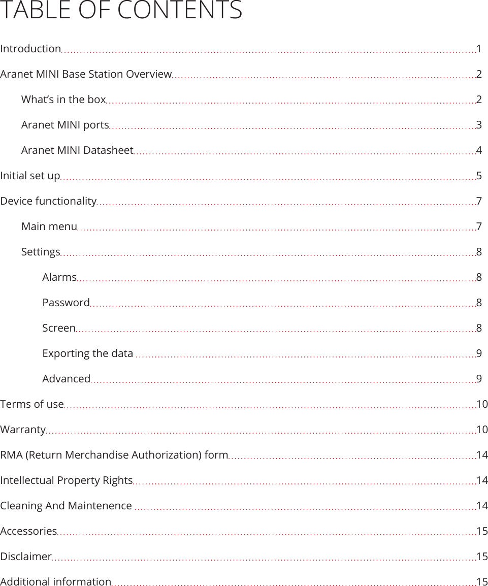 TABLE OF CONTENTSIntroduction  1Aranet MINI Base Station Overview  2What’s in the box  2Aranet MINI ports  3Aranet MINI Datasheet  4Initial set up  5Device functionality  7Main menu  7Settings  8Alarms  8Password  8Screen  8Exporting the data   9Advanced  9Terms of use  10Warranty  10RMA (Return Merchandise Authorization) form  14Intellectual Property Rights  14Cleaning And Maintenence   14Accessories  15Disclaimer  15Additional information  15