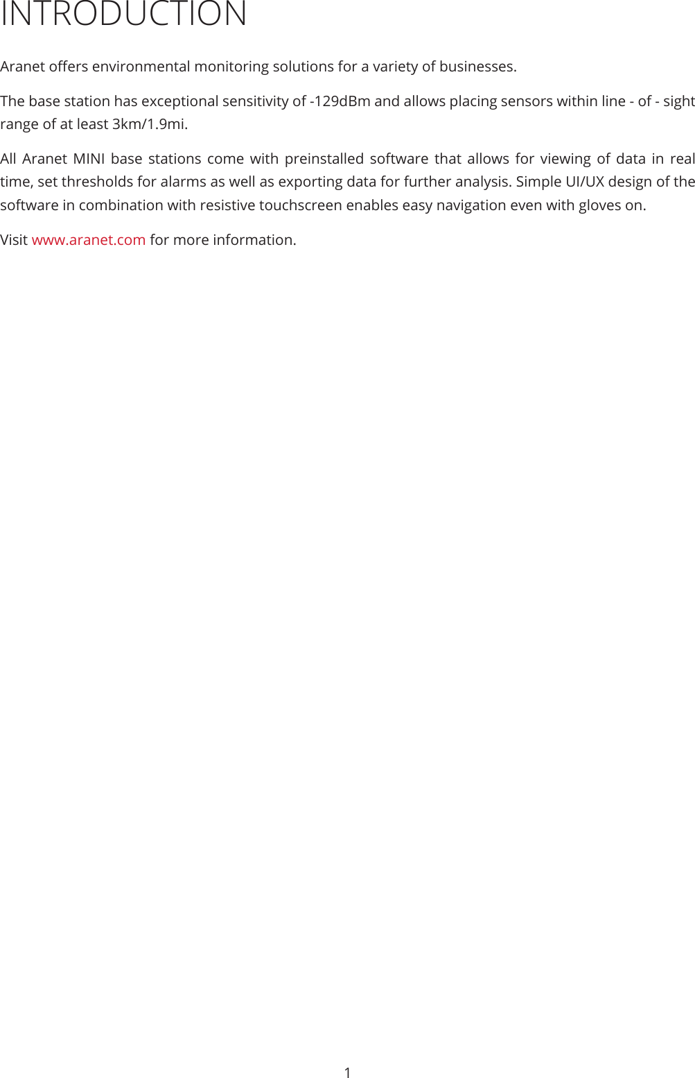 1INTRODUCTIONAranet oers environmental monitoring solutions for a variety of businesses. The base station has exceptional sensitivity of -129dBm and allows placing sensors within line - of - sight range of at least 3km/1.9mi. All Aranet MINI base stations come with preinstalled software that allows for viewing of data in real time, set thresholds for alarms as well as exporting data for further analysis. Simple UI/UX design of the software in combination with resistive touchscreen enables easy navigation even with gloves on. Visit www.aranet.com for more information.