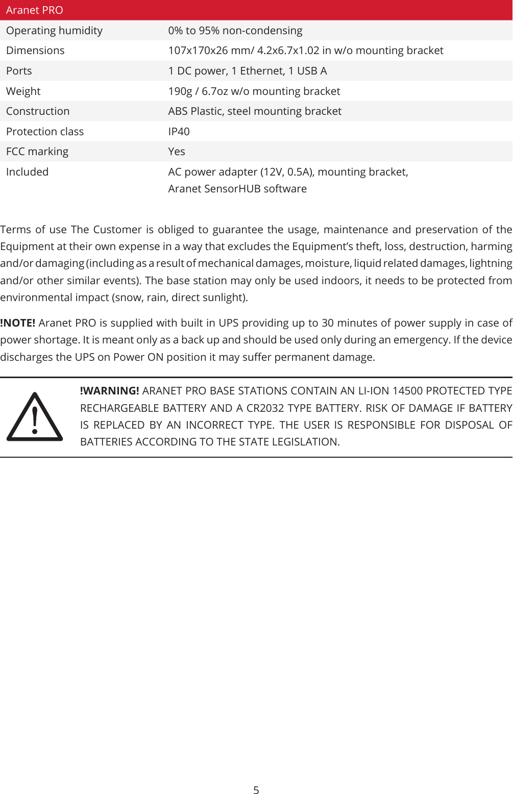 5Aranet PROOperating humidity 0% to 95% non-condensingDimensions 107x170x26 mm/ 4.2x6.7x1.02 in w/o mounting bracketPorts 1 DC power, 1 Ethernet, 1 USB AWeight 190g / 6.7oz w/o mounting bracketConstruction ABS Plastic, steel mounting bracketProtection class IP40FCC marking YesIncluded AC power adapter (12V, 0.5A), mounting bracket, Aranet SensorHUB softwareTerms of use The Customer is obliged to guarantee the usage, maintenance and preservation of the Equipment at their own expense in a way that excludes the Equipment’s theft, loss, destruction, harming and/or damaging (including as a result of mechanical damages, moisture, liquid related damages, lightning and/or other similar events). The base station may only be used indoors, it needs to be protected from environmental impact (snow, rain, direct sunlight).!NOTE! Aranet PRO is supplied with built in UPS providing up to 30 minutes of power supply in case of power shortage. It is meant only as a back up and should be used only during an emergency. If the device discharges the UPS on Power ON position it may suer permanent damage.!WARNING! ARANET PRO BASE STATIONS CONTAIN AN LI-ION 14500 PROTECTED TYPE RECHARGEABLE BATTERY AND A CR2032 TYPE BATTERY. RISK OF DAMAGE IF BATTERY IS REPLACED BY AN INCORRECT TYPE. THE USER IS RESPONSIBLE FOR DISPOSAL OF BATTERIES ACCORDING TO THE STATE LEGISLATION.
