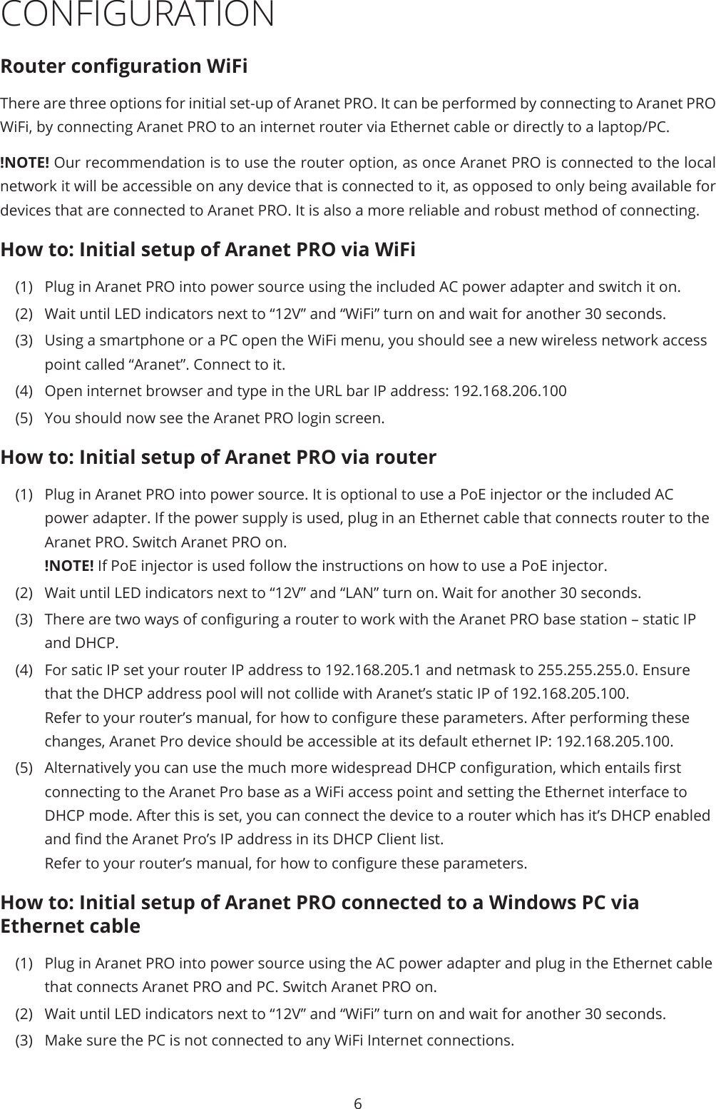 6CONFIGURATIONRouter conguration WiFiThere are three options for initial set-up of Aranet PRO. It can be performed by connecting to Aranet PRO WiFi, by connecting Aranet PRO to an internet router via Ethernet cable or directly to a laptop/PC. !NOTE! Our recommendation is to use the router option, as once Aranet PRO is connected to the local network it will be accessible on any device that is connected to it, as opposed to only being available for devices that are connected to Aranet PRO. It is also a more reliable and robust method of connecting.How to: Initial setup of Aranet PRO via WiFi(1)  Plug in Aranet PRO into power source using the included AC power adapter and switch it on.(2)  Wait until LED indicators next to “12V” and “WiFi” turn on and wait for another 30 seconds.(3)  Using a smartphone or a PC open the WiFi menu, you should see a new wireless network access point called “Aranet”. Connect to it.(4)  Open internet browser and type in the URL bar IP address: 192.168.206.100(5)  You should now see the Aranet PRO login screen.How to: Initial setup of Aranet PRO via router(1)  Plug in Aranet PRO into power source. It is optional to use a PoE injector or the included AC power adapter. If the power supply is used, plug in an Ethernet cable that connects router to the Aranet PRO. Switch Aranet PRO on. !NOTE! If PoE injector is used follow the instructions on how to use a PoE injector. (2)  Wait until LED indicators next to “12V” and “LAN” turn on. Wait for another 30 seconds.(3)  There are two ways of conguring a router to work with the Aranet PRO base station – static IP and DHCP.(4)  For satic IP set your router IP address to 192.168.205.1 and netmask to 255.255.255.0. Ensure that the DHCP address pool will not collide with Aranet’s static IP of 192.168.205.100. Refer to your router’s manual, for how to congure these parameters. After performing these changes, Aranet Pro device should be accessible at its default ethernet IP: 192.168.205.100.(5)  Alternatively you can use the much more widespread DHCP conguration, which entails rst connecting to the Aranet Pro base as a WiFi access point and setting the Ethernet interface to DHCP mode. After this is set, you can connect the device to a router which has it’s DHCP enabled and nd the Aranet Pro’s IP address in its DHCP Client list. Refer to your router’s manual, for how to congure these parameters.How to: Initial setup of Aranet PRO connected to a Windows PC via Ethernet cable(1)  Plug in Aranet PRO into power source using the AC power adapter and plug in the Ethernet cable that connects Aranet PRO and PC. Switch Aranet PRO on. (2)  Wait until LED indicators next to “12V” and “WiFi” turn on and wait for another 30 seconds.(3)  Make sure the PC is not connected to any WiFi Internet connections.