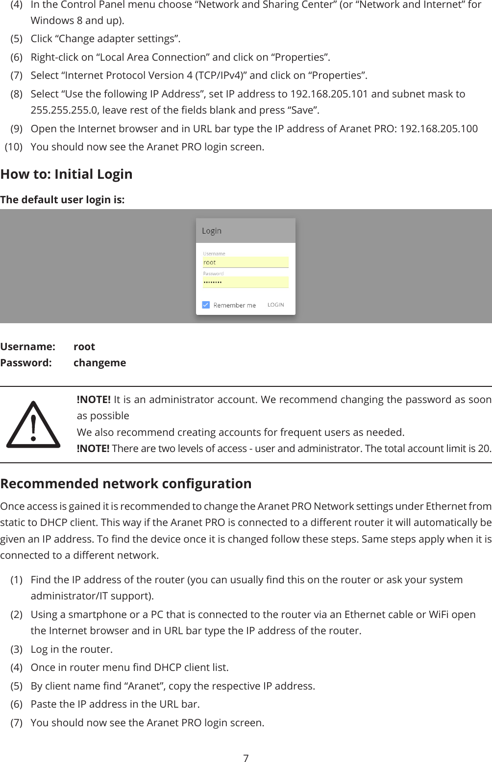 7(4)  In the Control Panel menu choose “Network and Sharing Center” (or “Network and Internet” for Windows 8 and up).(5)  Click “Change adapter settings”.(6)  Right-click on “Local Area Connection” and click on “Properties”.(7)  Select “Internet Protocol Version 4 (TCP/IPv4)” and click on “Properties”.(8)  Select “Use the following IP Address”, set IP address to 192.168.205.101 and subnet mask to 255.255.255.0, leave rest of the elds blank and press “Save”.(9)  Open the Internet browser and in URL bar type the IP address of Aranet PRO: 192.168.205.100(10)  You should now see the Aranet PRO login screen.How to: Initial LoginThe default user login is:Username: rootPassword: changeme!NOTE! It is an administrator account. We recommend changing the password as soon as possibleWe also recommend creating accounts for frequent users as needed.!NOTE! There are two levels of access - user and administrator. The total account limit is 20.Recommended network congurationOnce access is gained it is recommended to change the Aranet PRO Network settings under Ethernet from static to DHCP client. This way if the Aranet PRO is connected to a dierent router it will automatically be given an IP address. To nd the device once it is changed follow these steps. Same steps apply when it is connected to a dierent network. (1)  Find the IP address of the router (you can usually nd this on the router or ask your system administrator/IT support). (2)  Using a smartphone or a PC that is connected to the router via an Ethernet cable or WiFi open the Internet browser and in URL bar type the IP address of the router.(3)  Log in the router. (4)  Once in router menu nd DHCP client list. (5)  By client name nd “Aranet”, copy the respective IP address. (6)  Paste the IP address in the URL bar.(7)  You should now see the Aranet PRO login screen.