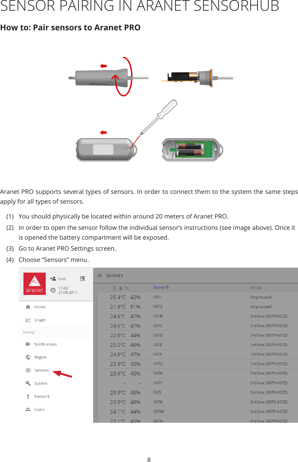 8SENSOR PAIRING IN ARANET SENSORHUBHow to: Pair sensors to Aranet PROAranet PRO supports several types of sensors. In order to connect them to the system the same steps apply for all types of sensors. (1)  You should physically be located within around 20 meters of Aranet PRO.  (2)  In order to open the sensor follow the individual sensor’s instructions (see image above). Once it is opened the battery compartment will be exposed. (3)  Go to Aranet PRO Settings screen.(4)  Choose “Sensors” menu.