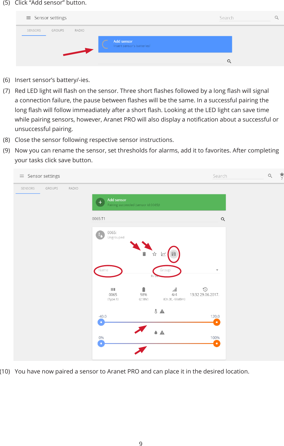 9(5)  Click “Add sensor” button.(6)  Insert sensor’s battery/-ies. (7)  Red LED light will ash on the sensor. Three short ashes followed by a long ash will signal a connection failure, the pause between ashes will be the same. In a successful pairing the long ash will follow immeadiately after a short ash. Looking at the LED light can save time while pairing sensors, however, Aranet PRO will also display a notication about a successful or unsuccessful pairing. (8)  Close the sensor following respective sensor instructions. (9)  Now you can rename the sensor, set thresholds for alarms, add it to favorites. After completing your tasks click save button.(10)  You have now paired a sensor to Aranet PRO and can place it in the desired location.