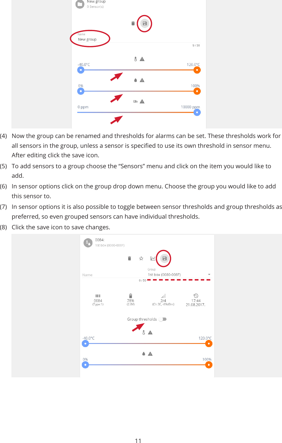 11(4)  Now the group can be renamed and thresholds for alarms can be set. These thresholds work for all sensors in the group, unless a sensor is specied to use its own threshold in sensor menu. After editing click the save icon.(5)  To add sensors to a group choose the “Sensors” menu and click on the item you would like to add. (6)  In sensor options click on the group drop down menu. Choose the group you would like to add this sensor to. (7)  In sensor options it is also possible to toggle between sensor thresholds and group thresholds as preferred, so even grouped sensors can have individual thresholds.(8)  Click the save icon to save changes.