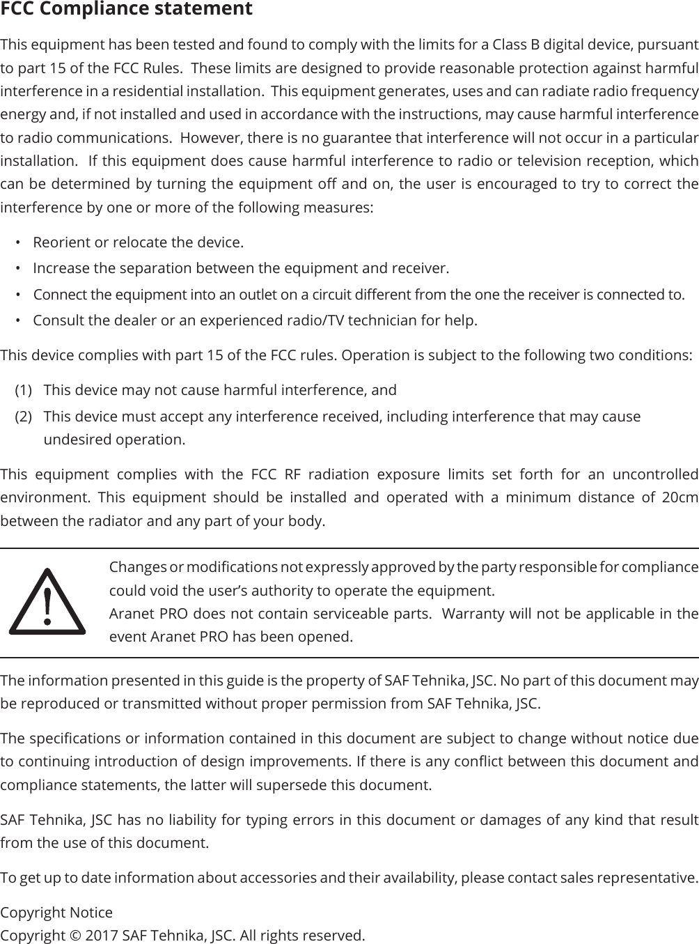 FCC Compliance statementThis equipment has been tested and found to comply with the limits for a Class B digital device, pursuant to part 15 of the FCC Rules.  These limits are designed to provide reasonable protection against harmful interference in a residential installation.  This equipment generates, uses and can radiate radio frequency energy and, if not installed and used in accordance with the instructions, may cause harmful interference to radio communications.  However, there is no guarantee that interference will not occur in a particular installation.  If this equipment does cause harmful interference to radio or television reception, which can be determined by turning the equipment o and on, the user is encouraged to try to correct the interference by one or more of the following measures:•  Reorient or relocate the device.•  Increase the separation between the equipment and receiver.•  Connect the equipment into an outlet on a circuit dierent from the one the receiver is connected to.•  Consult the dealer or an experienced radio/TV technician for help.This device complies with part 15 of the FCC rules. Operation is subject to the following two conditions:(1)  This device may not cause harmful interference, and (2)  This device must accept any interference received, including interference that may cause undesired operation.This equipment complies with the FCC RF radiation exposure limits set forth for an uncontrolled environment. This equipment should be installed and operated with a minimum distance of 20cm between the radiator and any part of your body.Changes or modications not expressly approved by the party responsible for compliance could void the user’s authority to operate the equipment.Aranet PRO does not contain serviceable parts.  Warranty will not be applicable in the event Aranet PRO has been opened.The information presented in this guide is the property of SAF Tehnika, JSC. No part of this document may be reproduced or transmitted without proper permission from SAF Tehnika, JSC.The specications or information contained in this document are subject to change without notice due to continuing introduction of design improvements. If there is any conict between this document and compliance statements, the latter will supersede this document.SAF Tehnika, JSC has no liability for typing errors in this document or damages of any kind that result from the use of this document.To get up to date information about accessories and their availability, please contact sales representative.Copyright NoticeCopyright © 2017 SAF Tehnika, JSC. All rights reserved.