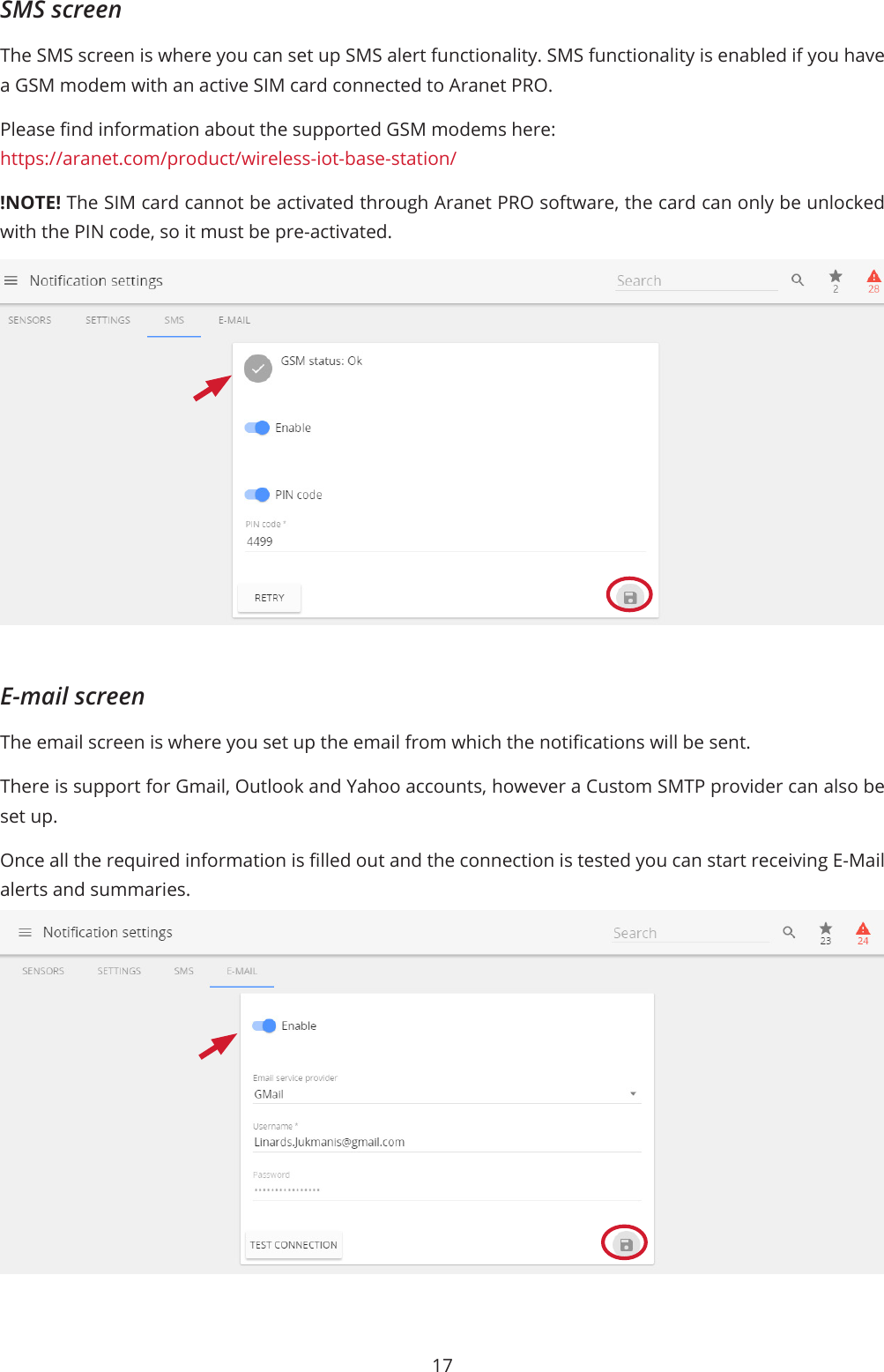 17SMS screenThe SMS screen is where you can set up SMS alert functionality. SMS functionality is enabled if you have a GSM modem with an active SIM card connected to Aranet PRO.Please nd information about the supported GSM modems here:https://aranet.com/product/wireless-iot-base-station/!NOTE! The SIM card cannot be activated through Aranet PRO software, the card can only be unlocked with the PIN code, so it must be pre-activated.E-mail screenThe email screen is where you set up the email from which the notications will be sent.There is support for Gmail, Outlook and Yahoo accounts, however a Custom SMTP provider can also be set up.Once all the required information is lled out and the connection is tested you can start receiving E-Mail alerts and summaries.