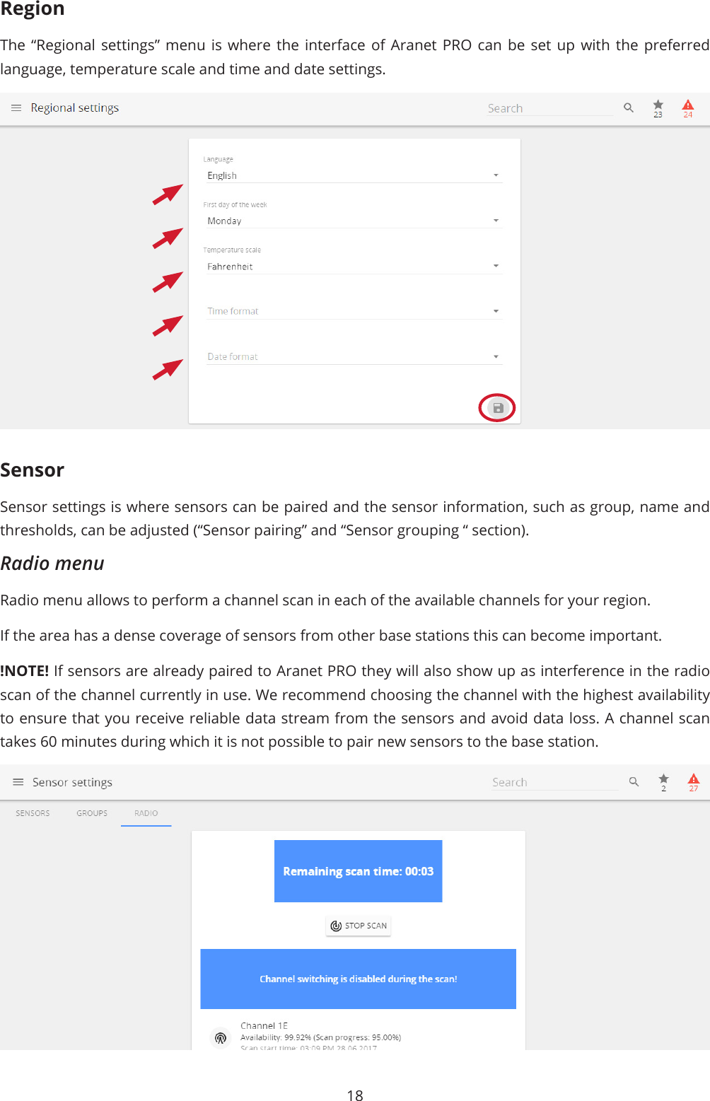 18RegionThe “Regional settings” menu is where the interface of Aranet PRO can be set up with the preferred language, temperature scale and time and date settings.SensorSensor settings is where sensors can be paired and the sensor information, such as group, name and thresholds, can be adjusted (“Sensor pairing” and “Sensor grouping “ section).Radio menuRadio menu allows to perform a channel scan in each of the available channels for your region. If the area has a dense coverage of sensors from other base stations this can become important. !NOTE! If sensors are already paired to Aranet PRO they will also show up as interference in the radio scan of the channel currently in use. We recommend choosing the channel with the highest availability to ensure that you receive reliable data stream from the sensors and avoid data loss. A channel scan takes 60 minutes during which it is not possible to pair new sensors to the base station.