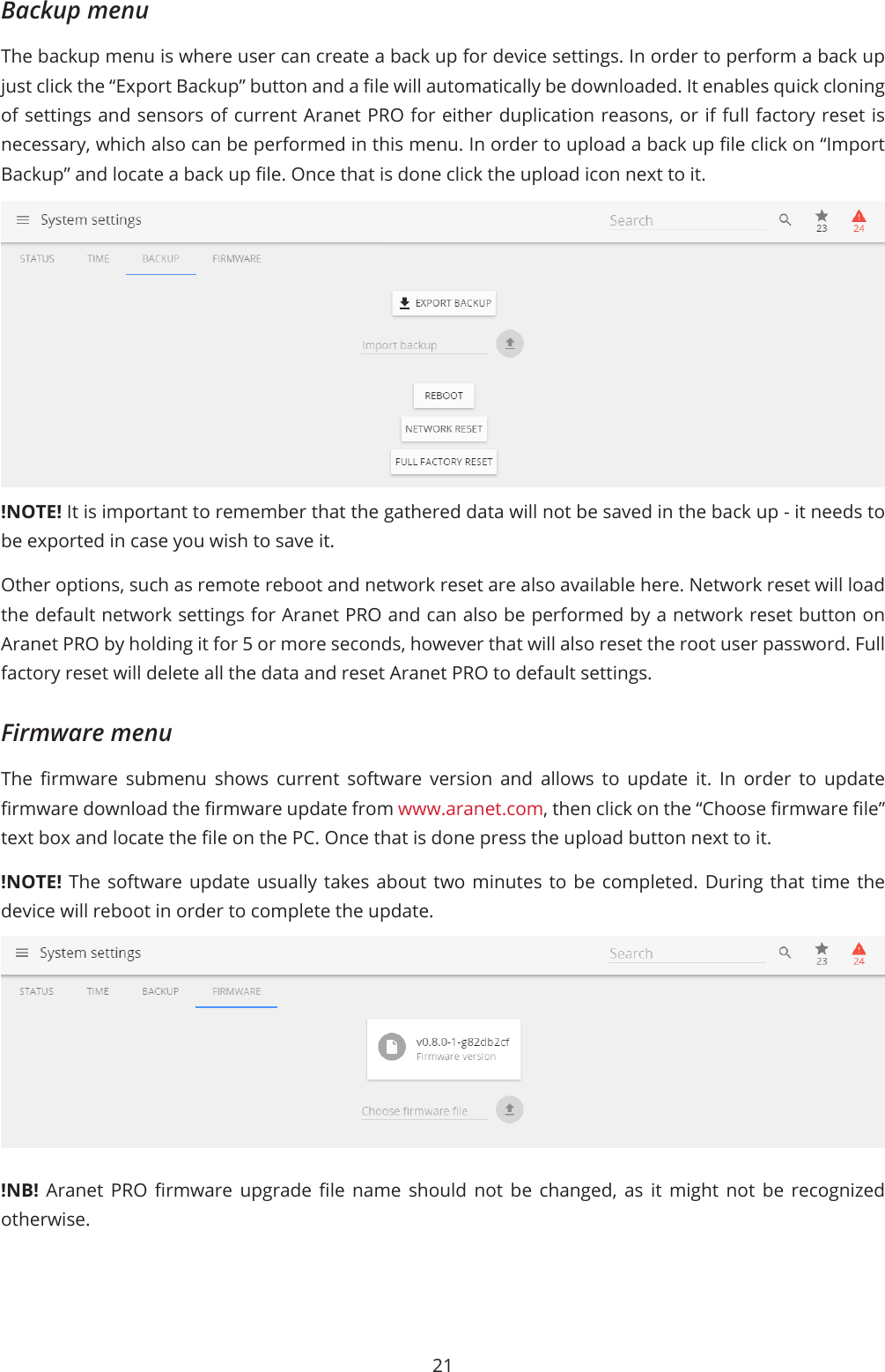 21Backup menuThe backup menu is where user can create a back up for device settings. In order to perform a back up just click the “Export Backup” button and a le will automatically be downloaded. It enables quick cloning of settings and sensors of current Aranet PRO for either duplication reasons, or if full factory reset is necessary, which also can be performed in this menu. In order to upload a back up le click on “Import Backup” and locate a back up le. Once that is done click the upload icon next to it.!NOTE! It is important to remember that the gathered data will not be saved in the back up - it needs to be exported in case you wish to save it.Other options, such as remote reboot and network reset are also available here. Network reset will load the default network settings for Aranet PRO and can also be performed by a network reset button on Aranet PRO by holding it for 5 or more seconds, however that will also reset the root user password. Full factory reset will delete all the data and reset Aranet PRO to default settings.Firmware menuThe  rmware  submenu  shows  current  software  version  and  allows  to  update  it.  In  order  to  update rmware download the rmware update from www.aranet.com, then click on the “Choose rmware le” text box and locate the le on the PC. Once that is done press the upload button next to it. !NOTE! The software update usually takes about two minutes to be completed. During that time the device will reboot in order to complete the update.!NB!  Aranet  PRO  rmware  upgrade  le  name  should  not  be  changed,  as  it  might  not  be  recognized otherwise.