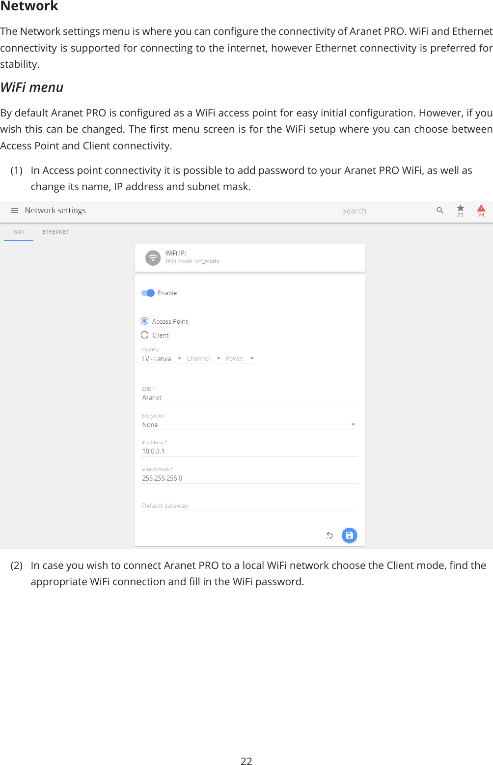 22NetworkThe Network settings menu is where you can congure the connectivity of Aranet PRO. WiFi and Ethernet connectivity is supported for connecting to the internet, however Ethernet connectivity is preferred for stability.WiFi menuBy default Aranet PRO is congured as a WiFi access point for easy initial conguration. However, if you wish this can be changed. The rst menu screen is for the WiFi setup where you can choose between Access Point and Client connectivity. (1)  In Access point connectivity it is possible to add password to your Aranet PRO WiFi, as well as change its name, IP address and subnet mask.(2)  In case you wish to connect Aranet PRO to a local WiFi network choose the Client mode, nd the appropriate WiFi connection and ll in the WiFi password.