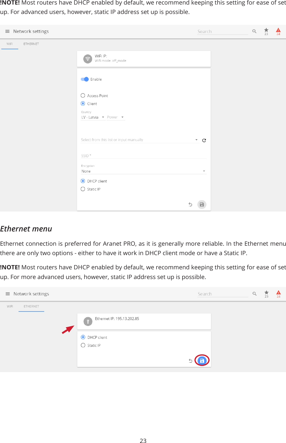 23!NOTE! Most routers have DHCP enabled by default, we recommend keeping this setting for ease of set up. For advanced users, however, static IP address set up is possible.Ethernet menuEthernet connection is preferred for Aranet PRO, as it is generally more reliable. In the Ethernet menu there are only two options - either to have it work in DHCP client mode or have a Static IP. !NOTE! Most routers have DHCP enabled by default, we recommend keeping this setting for ease of set up. For more advanced users, however, static IP address set up is possible.