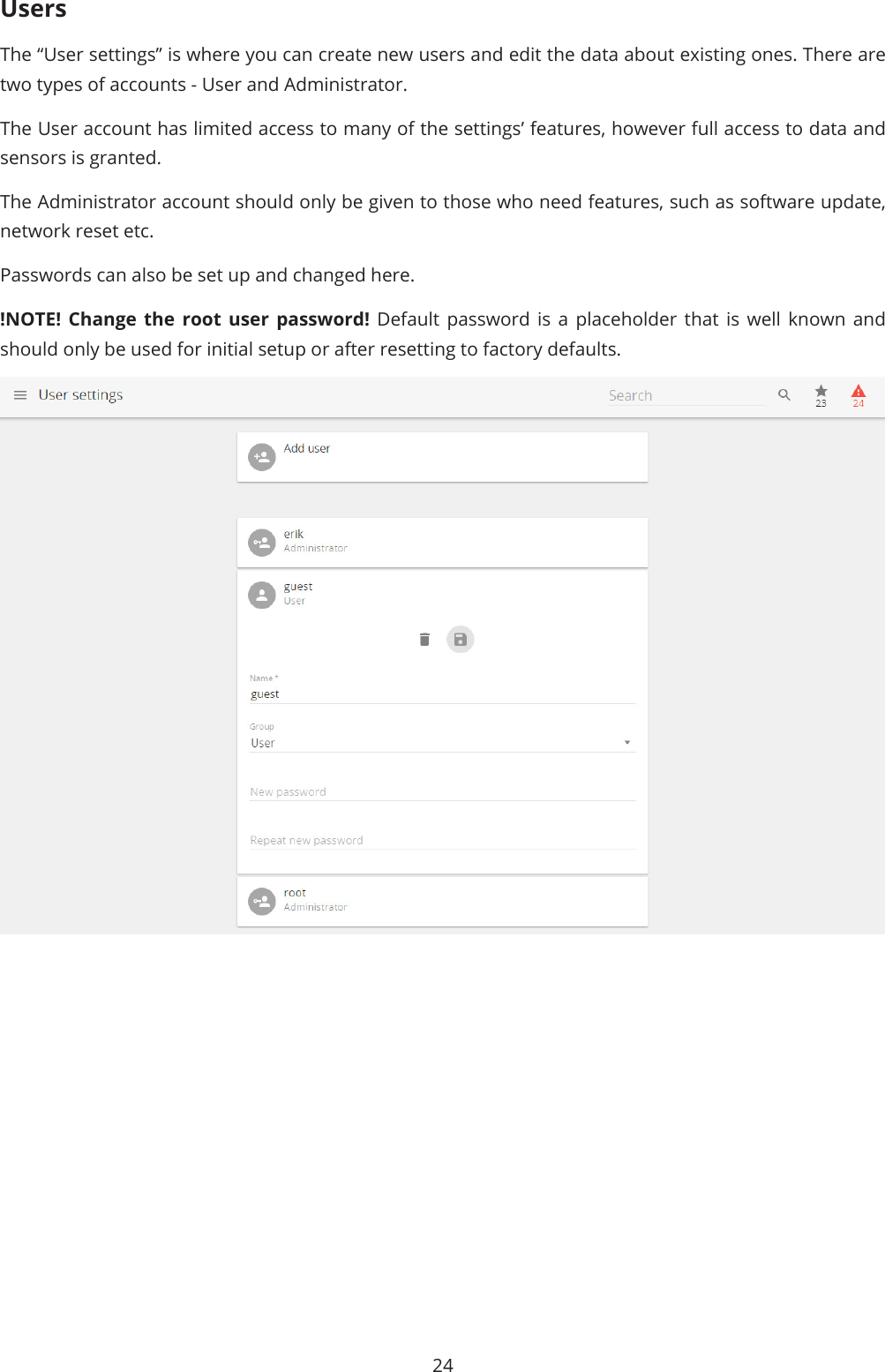 24UsersThe “User settings” is where you can create new users and edit the data about existing ones. There are two types of accounts - User and Administrator. The User account has limited access to many of the settings’ features, however full access to data and sensors is granted. The Administrator account should only be given to those who need features, such as software update, network reset etc. Passwords can also be set up and changed here. !NOTE! Change the root user password! Default password is a placeholder that is well known and should only be used for initial setup or after resetting to factory defaults.