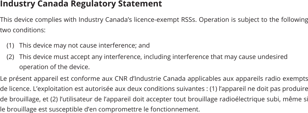 Industry Canada Regulatory Statement This device complies with Industry Canada’s licence-exempt RSSs. Operation is subject to the following two conditions: (1)  This device may not cause interference; and (2)  This device must accept any interference, including interference that may cause undesired operation of the device. Le présent appareil est conforme aux CNR d’Industrie Canada applicables aux appareils radio exempts de licence. L’exploitation est autorisée aux deux conditions suivantes : (1) l’appareil ne doit pas produire de brouillage, et (2) l’utilisateur de l’appareil doit accepter tout brouillage radioélectrique subi, même si le brouillage est susceptible d’en compromettre le fonctionnement. 