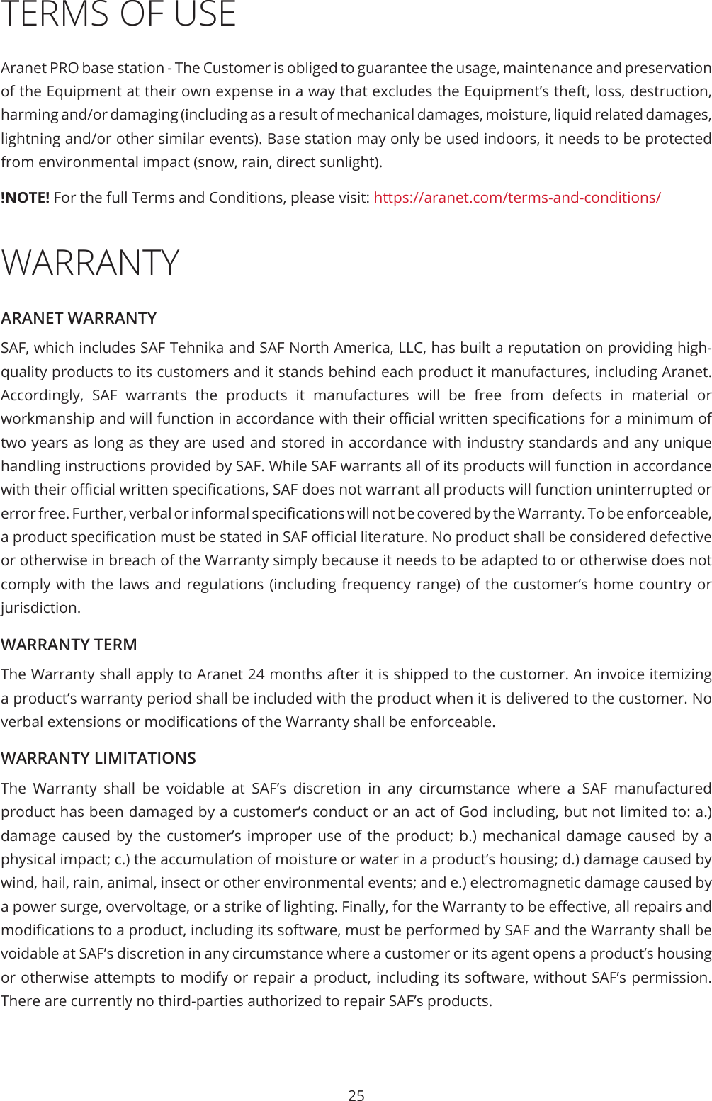 25TERMS OF USEAranet PRO base station - The Customer is obliged to guarantee the usage, maintenance and preservation of the Equipment at their own expense in a way that excludes the Equipment’s theft, loss, destruction, harming and/or damaging (including as a result of mechanical damages, moisture, liquid related damages, lightning and/or other similar events). Base station may only be used indoors, it needs to be protected from environmental impact (snow, rain, direct sunlight).!NOTE! For the full Terms and Conditions, please visit: https://aranet.com/terms-and-conditions/WARRANTYARANET WARRANTYSAF, which includes SAF Tehnika and SAF North America, LLC, has built a reputation on providing high-quality products to its customers and it stands behind each product it manufactures, including Aranet. Accordingly, SAF warrants the products it manufactures will be free from defects in material or workmanship and will function in accordance with their ocial written specications for a minimum of two years as long as they are used and stored in accordance with industry standards and any unique handling instructions provided by SAF. While SAF warrants all of its products will function in accordance with their ocial written specications, SAF does not warrant all products will function uninterrupted or error free. Further, verbal or informal specications will not be covered by the Warranty. To be enforceable, a product specication must be stated in SAF ocial literature. No product shall be considered defective or otherwise in breach of the Warranty simply because it needs to be adapted to or otherwise does not comply with the laws and regulations (including frequency range) of the customer’s home country or jurisdiction.WARRANTY TERMThe Warranty shall apply to Aranet 24 months after it is shipped to the customer. An invoice itemizing a product’s warranty period shall be included with the product when it is delivered to the customer. No verbal extensions or modications of the Warranty shall be enforceable.WARRANTY LIMITATIONSThe Warranty shall be voidable at SAF’s discretion in any circumstance where a SAF manufactured product has been damaged by a customer’s conduct or an act of God including, but not limited to: a.) damage caused by the customer’s improper use of the product; b.) mechanical damage caused by a physical impact; c.) the accumulation of moisture or water in a product’s housing; d.) damage caused by wind, hail, rain, animal, insect or other environmental events; and e.) electromagnetic damage caused by a power surge, overvoltage, or a strike of lighting. Finally, for the Warranty to be eective, all repairs and modications to a product, including its software, must be performed by SAF and the Warranty shall be voidable at SAF’s discretion in any circumstance where a customer or its agent opens a product’s housing or otherwise attempts to modify or repair a product, including its software, without SAF’s permission. There are currently no third-parties authorized to repair SAF’s products.