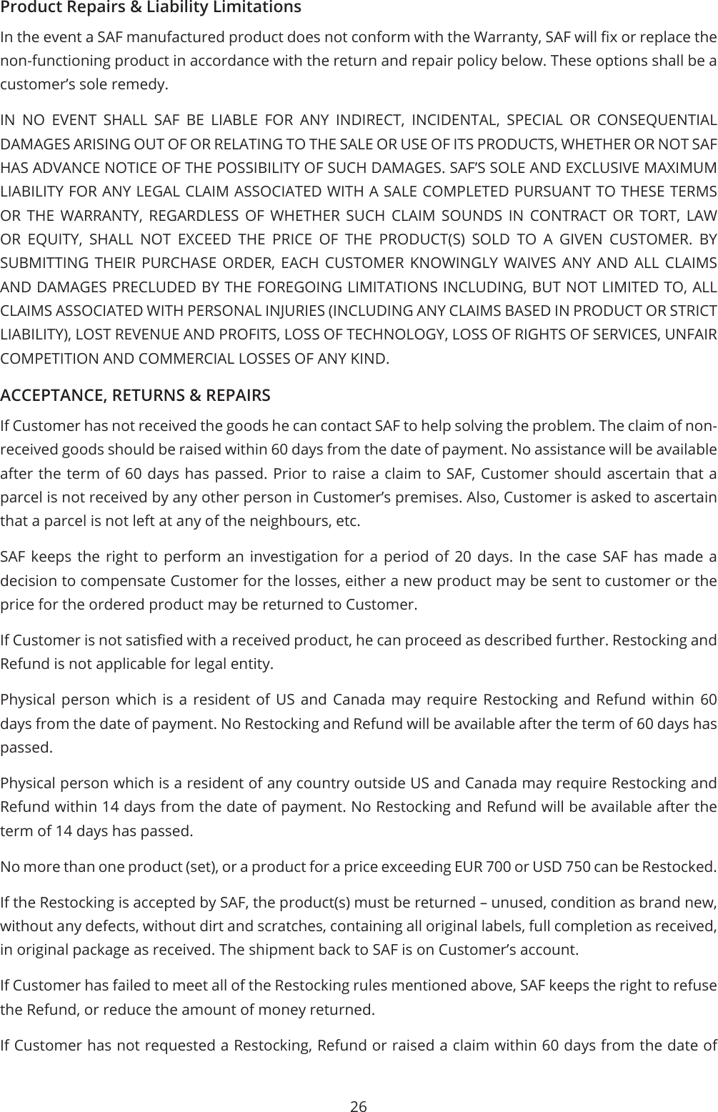 26Product Repairs &amp; Liability LimitationsIn the event a SAF manufactured product does not conform with the Warranty, SAF will x or replace the non-functioning product in accordance with the return and repair policy below. These options shall be a customer’s sole remedy.IN NO EVENT SHALL SAF BE LIABLE FOR ANY INDIRECT, INCIDENTAL, SPECIAL OR CONSEQUENTIAL DAMAGES ARISING OUT OF OR RELATING TO THE SALE OR USE OF ITS PRODUCTS, WHETHER OR NOT SAF HAS ADVANCE NOTICE OF THE POSSIBILITY OF SUCH DAMAGES. SAF’S SOLE AND EXCLUSIVE MAXIMUM LIABILITY FOR ANY LEGAL CLAIM ASSOCIATED WITH A SALE COMPLETED PURSUANT TO THESE TERMS OR THE WARRANTY, REGARDLESS OF WHETHER SUCH CLAIM SOUNDS IN CONTRACT OR TORT, LAW OR EQUITY, SHALL NOT EXCEED THE PRICE OF THE PRODUCT(S) SOLD TO A GIVEN CUSTOMER. BY SUBMITTING THEIR PURCHASE ORDER, EACH CUSTOMER KNOWINGLY WAIVES ANY AND ALL CLAIMS AND DAMAGES PRECLUDED BY THE FOREGOING LIMITATIONS INCLUDING, BUT NOT LIMITED TO, ALL CLAIMS ASSOCIATED WITH PERSONAL INJURIES (INCLUDING ANY CLAIMS BASED IN PRODUCT OR STRICT LIABILITY), LOST REVENUE AND PROFITS, LOSS OF TECHNOLOGY, LOSS OF RIGHTS OF SERVICES, UNFAIR COMPETITION AND COMMERCIAL LOSSES OF ANY KIND.ACCEPTANCE, RETURNS &amp; REPAIRSIf Customer has not received the goods he can contact SAF to help solving the problem. The claim of non-received goods should be raised within 60 days from the date of payment. No assistance will be available after the term of 60 days has passed. Prior to raise a claim to SAF, Customer should ascertain that a parcel is not received by any other person in Customer’s premises. Also, Customer is asked to ascertain that a parcel is not left at any of the neighbours, etc.SAF keeps the right to perform an investigation for a period of 20 days. In the case SAF has made a decision to compensate Customer for the losses, either a new product may be sent to customer or the price for the ordered product may be returned to Customer.If Customer is not satised with a received product, he can proceed as described further. Restocking and Refund is not applicable for legal entity.Physical person which is a resident of US and Canada may require Restocking and Refund within 60 days from the date of payment. No Restocking and Refund will be available after the term of 60 days has passed.Physical person which is a resident of any country outside US and Canada may require Restocking and Refund within 14 days from the date of payment. No Restocking and Refund will be available after the term of 14 days has passed.No more than one product (set), or a product for a price exceeding EUR 700 or USD 750 can be Restocked.If the Restocking is accepted by SAF, the product(s) must be returned – unused, condition as brand new, without any defects, without dirt and scratches, containing all original labels, full completion as received, in original package as received. The shipment back to SAF is on Customer’s account.If Customer has failed to meet all of the Restocking rules mentioned above, SAF keeps the right to refuse the Refund, or reduce the amount of money returned.If Customer has not requested a Restocking, Refund or raised a claim within 60 days from the date of 
