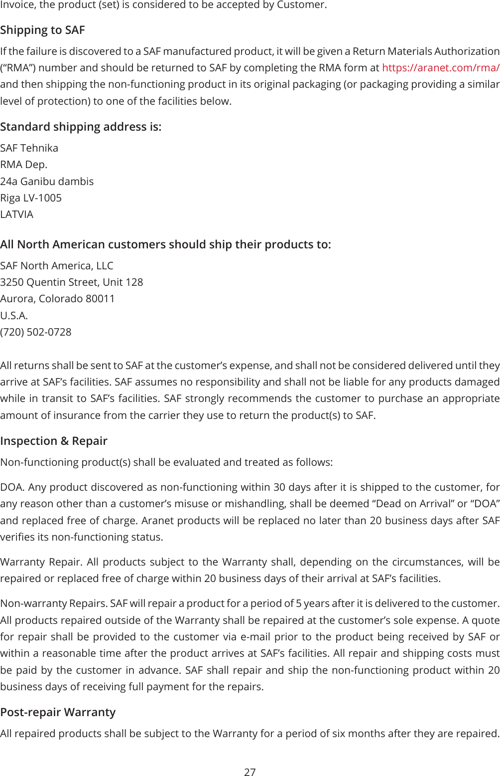 27Invoice, the product (set) is considered to be accepted by Customer.Shipping to SAFIf the failure is discovered to a SAF manufactured product, it will be given a Return Materials Authorization (“RMA”) number and should be returned to SAF by completing the RMA form at https://aranet.com/rma/ and then shipping the non-functioning product in its original packaging (or packaging providing a similar level of protection) to one of the facilities below.Standard shipping address is:SAF TehnikaRMA Dep.24a Ganibu dambisRiga LV-1005LATVIAAll North American customers should ship their products to:SAF North America, LLC3250 Quentin Street, Unit 128Aurora, Colorado 80011U.S.A.(720) 502-0728All returns shall be sent to SAF at the customer’s expense, and shall not be considered delivered until they arrive at SAF’s facilities. SAF assumes no responsibility and shall not be liable for any products damaged while in transit to SAF’s facilities. SAF strongly recommends the customer to purchase an appropriate amount of insurance from the carrier they use to return the product(s) to SAF.Inspection &amp; RepairNon-functioning product(s) shall be evaluated and treated as follows:DOA. Any product discovered as non-functioning within 30 days after it is shipped to the customer, for any reason other than a customer’s misuse or mishandling, shall be deemed “Dead on Arrival” or “DOA” and replaced free of charge. Aranet products will be replaced no later than 20 business days after SAF veries its non-functioning status.Warranty Repair. All products subject to the Warranty shall, depending on the circumstances, will be repaired or replaced free of charge within 20 business days of their arrival at SAF’s facilities.Non-warranty Repairs. SAF will repair a product for a period of 5 years after it is delivered to the customer. All products repaired outside of the Warranty shall be repaired at the customer’s sole expense. A quote for repair shall be provided to the customer via e-mail prior to the product being received by SAF or within a reasonable time after the product arrives at SAF’s facilities. All repair and shipping costs must be paid by the customer in advance. SAF shall repair and ship the non-functioning product within 20 business days of receiving full payment for the repairs.Post-repair WarrantyAll repaired products shall be subject to the Warranty for a period of six months after they are repaired. 