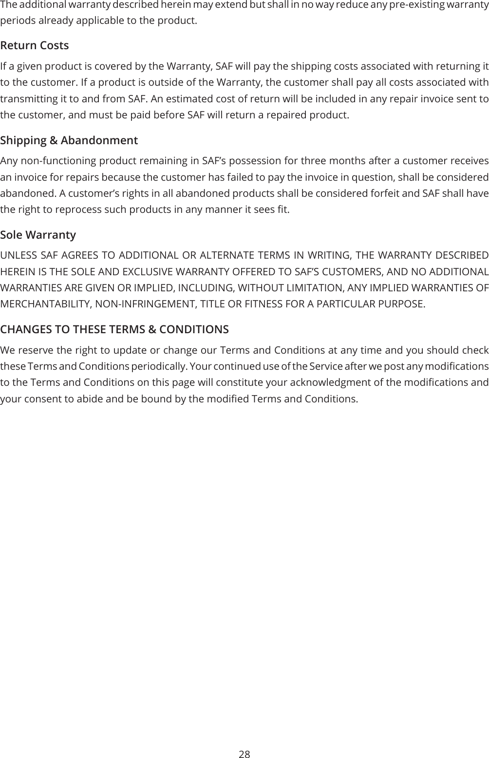 28The additional warranty described herein may extend but shall in no way reduce any pre-existing warranty periods already applicable to the product.Return CostsIf a given product is covered by the Warranty, SAF will pay the shipping costs associated with returning it to the customer. If a product is outside of the Warranty, the customer shall pay all costs associated with transmitting it to and from SAF. An estimated cost of return will be included in any repair invoice sent to the customer, and must be paid before SAF will return a repaired product.Shipping &amp; AbandonmentAny non-functioning product remaining in SAF’s possession for three months after a customer receives an invoice for repairs because the customer has failed to pay the invoice in question, shall be considered abandoned. A customer’s rights in all abandoned products shall be considered forfeit and SAF shall have the right to reprocess such products in any manner it sees t.Sole WarrantyUNLESS SAF AGREES TO ADDITIONAL OR ALTERNATE TERMS IN WRITING, THE WARRANTY DESCRIBED HEREIN IS THE SOLE AND EXCLUSIVE WARRANTY OFFERED TO SAF’S CUSTOMERS, AND NO ADDITIONAL WARRANTIES ARE GIVEN OR IMPLIED, INCLUDING, WITHOUT LIMITATION, ANY IMPLIED WARRANTIES OF MERCHANTABILITY, NON-INFRINGEMENT, TITLE OR FITNESS FOR A PARTICULAR PURPOSE.CHANGES TO THESE TERMS &amp; CONDITIONSWe reserve the right to update or change our Terms and Conditions at any time and you should check these Terms and Conditions periodically. Your continued use of the Service after we post any modications to the Terms and Conditions on this page will constitute your acknowledgment of the modications and your consent to abide and be bound by the modied Terms and Conditions.