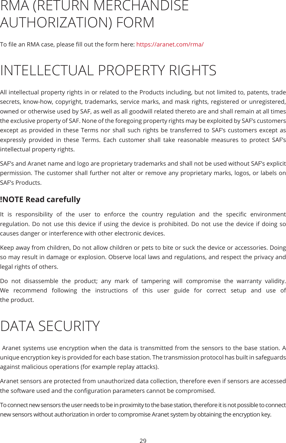 29RMA (RETURN MERCHANDISE AUTHORIZATION) FORMTo le an RMA case, please ll out the form here: https://aranet.com/rma/INTELLECTUAL PROPERTY RIGHTSAll intellectual property rights in or related to the Products including, but not limited to, patents, trade secrets, know-how, copyright, trademarks, service marks, and mask rights, registered or unregistered, owned or otherwise used by SAF, as well as all goodwill related thereto are and shall remain at all times the exclusive property of SAF. None of the foregoing property rights may be exploited by SAF’s customers except as provided in these Terms nor shall such rights be transferred to SAF’s customers except as expressly provided in these Terms. Each customer shall take reasonable measures to protect SAF’s intellectual property rights.SAF’s and Aranet name and logo are proprietary trademarks and shall not be used without SAF’s explicit permission. The customer shall further not alter or remove any proprietary marks, logos, or labels on SAF’s Products.!NOTE Read carefullyIt  is  responsibility  of  the  user  to  enforce  the  country  regulation  and  the  specic  environment regulation. Do not use this device if using the device is prohibited. Do not use the device if doing so causes danger or interference with other electronic devices.Keep away from children, Do not allow children or pets to bite or suck the device or accessories. Doing so may result in damage or explosion. Observe local laws and regulations, and respect the privacy and legal rights of others.Do not disassemble the product; any mark of tampering will compromise the warranty validity. We recommend following the instructions of this user guide for correct setup and use of the product.DATA SECURITY Aranet systems use encryption when the data is transmitted from the sensors to the base station. A unique encryption key is provided for each base station. The transmission protocol has built in safeguards against malicious operations (for example replay attacks).Aranet sensors are protected from unauthorized data collection, therefore even if sensors are accessed the software used and the conguration parameters cannot be compromised.To connect new sensors the user needs to be in proximity to the base station, therefore it is not possible to connect new sensors without authorization in order to compromise Aranet system by obtaining the encryption key.