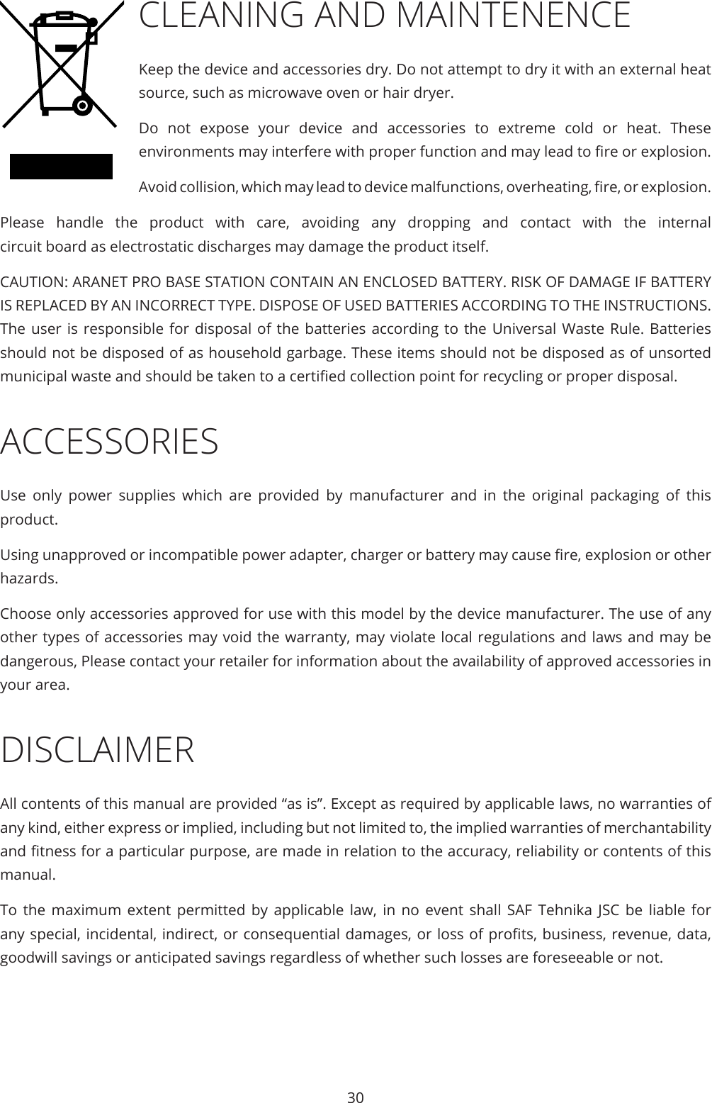 30CLEANING AND MAINTENENCE Keep the device and accessories dry. Do not attempt to dry it with an external heat source, such as microwave oven or hair dryer.Do not expose your device and accessories to extreme cold or heat. These environments may interfere with proper function and may lead to re or explosion.  Avoid collision, which may lead to device malfunctions, overheating, re, or explosion.Please handle the product with care, avoiding any dropping and contact with the internal circuit board as electrostatic discharges may damage the product itself.CAUTION: ARANET PRO BASE STATION CONTAIN AN ENCLOSED BATTERY. RISK OF DAMAGE IF BATTERY IS REPLACED BY AN INCORRECT TYPE. DISPOSE OF USED BATTERIES ACCORDING TO THE INSTRUCTIONS. The user is responsible for disposal of the batteries according to the Universal Waste Rule. Batteries should not be disposed of as household garbage. These items should not be disposed as of unsorted municipal waste and should be taken to a certied collection point for recycling or proper disposal.ACCESSORIESUse only power supplies which are provided by manufacturer and in the original packaging of this product.Using unapproved or incompatible power adapter, charger or battery may cause re, explosion or other hazards.Choose only accessories approved for use with this model by the device manufacturer. The use of any other types of accessories may void the warranty, may violate local regulations and laws and may be dangerous, Please contact your retailer for information about the availability of approved accessories in your area.DISCLAIMERAll contents of this manual are provided “as is”. Except as required by applicable laws, no warranties of any kind, either express or implied, including but not limited to, the implied warranties of merchantability and tness for a particular purpose, are made in relation to the accuracy, reliability or contents of this manual.To the maximum extent permitted by applicable law, in no event shall SAF Tehnika JSC be liable for any special, incidental, indirect, or consequential damages, or loss of prots, business, revenue, data, goodwill savings or anticipated savings regardless of whether such losses are foreseeable or not.