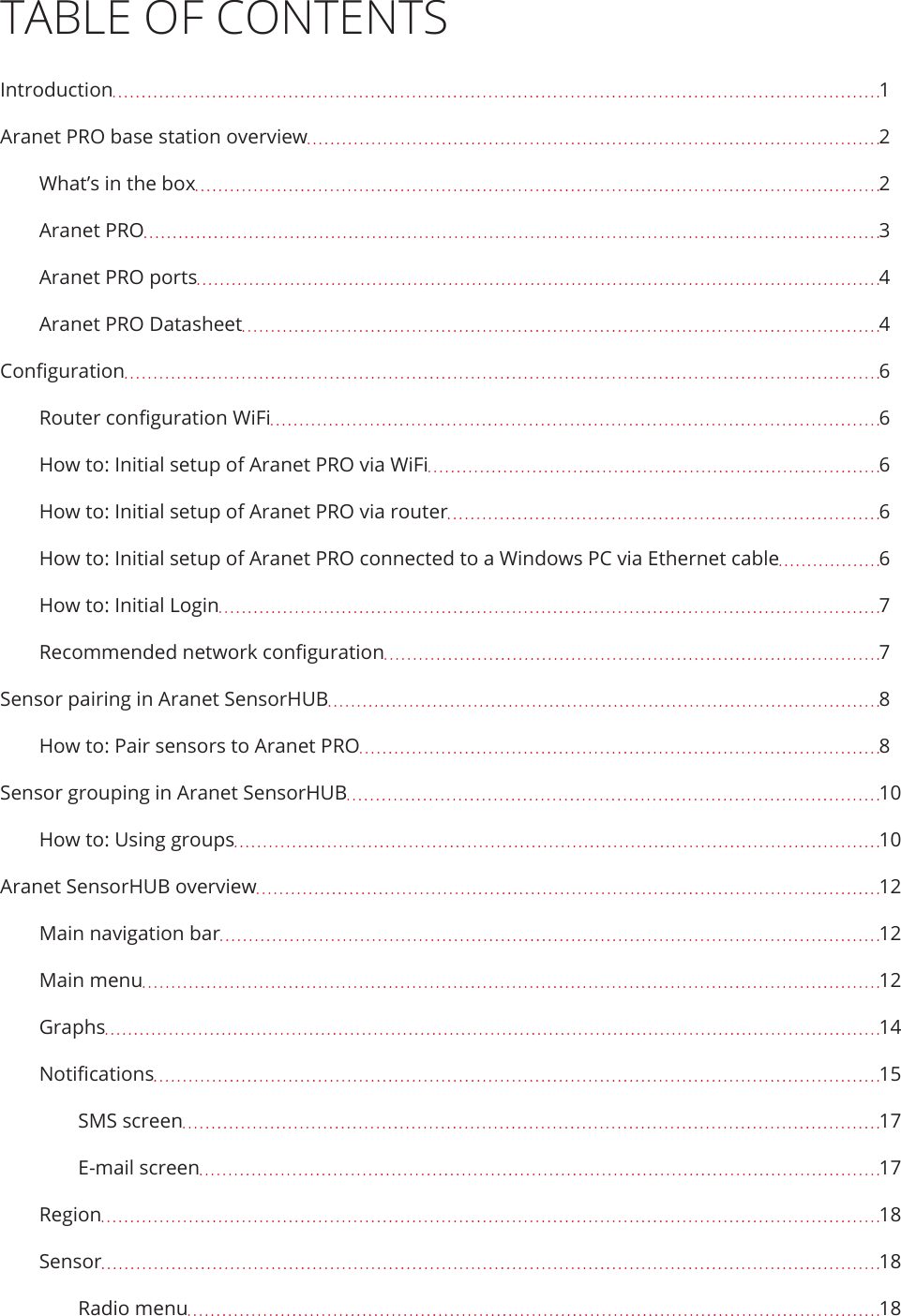 TABLE OF CONTENTSIntroduction  1Aranet PRO base station overview  2What’s in the box  2Aranet PRO  3Aranet PRO ports  4Aranet PRO Datasheet  4Conguration  6Router conguration WiFi  6How to: Initial setup of Aranet PRO via WiFi  6How to: Initial setup of Aranet PRO via router  6How to: Initial setup of Aranet PRO connected to a Windows PC via Ethernet cable  6How to: Initial Login  7Recommended network conguration  7Sensor pairing in Aranet SensorHUB  8How to: Pair sensors to Aranet PRO  8Sensor grouping in Aranet SensorHUB  10How to: Using groups  10Aranet SensorHUB overview  12Main navigation bar  12Main menu  12Graphs  14Notications  15SMS screen  17E-mail screen  17Region  18Sensor  18Radio menu  18