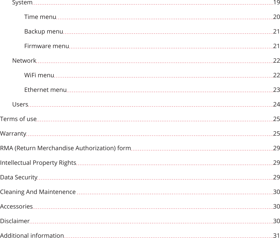 System  19Time menu  20Backup menu  21Firmware menu  21Network  22WiFi menu  22Ethernet menu  23Users  24Terms of use  25Warranty  25RMA (Return Merchandise Authorization) form  29Intellectual Property Rights  29Data Security  29Cleaning And Maintenence   30Accessories  30Disclaimer  30Additional information  31