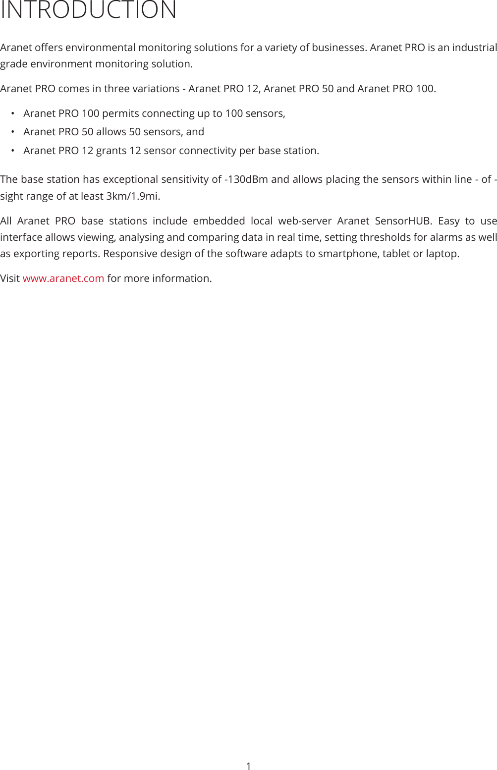 1INTRODUCTIONAranet oers environmental monitoring solutions for a variety of businesses. Aranet PRO is an industrial grade environment monitoring solution.Aranet PRO comes in three variations - Aranet PRO 12, Aranet PRO 50 and Aranet PRO 100.•  Aranet PRO 100 permits connecting up to 100 sensors,•  Aranet PRO 50 allows 50 sensors, and•  Aranet PRO 12 grants 12 sensor connectivity per base station. The base station has exceptional sensitivity of -130dBm and allows placing the sensors within line - of - sight range of at least 3km/1.9mi.All Aranet PRO base stations include embedded local web-server Aranet SensorHUB. Easy to use interface allows viewing, analysing and comparing data in real time, setting thresholds for alarms as well as exporting reports. Responsive design of the software adapts to smartphone, tablet or laptop.Visit www.aranet.com for more information.