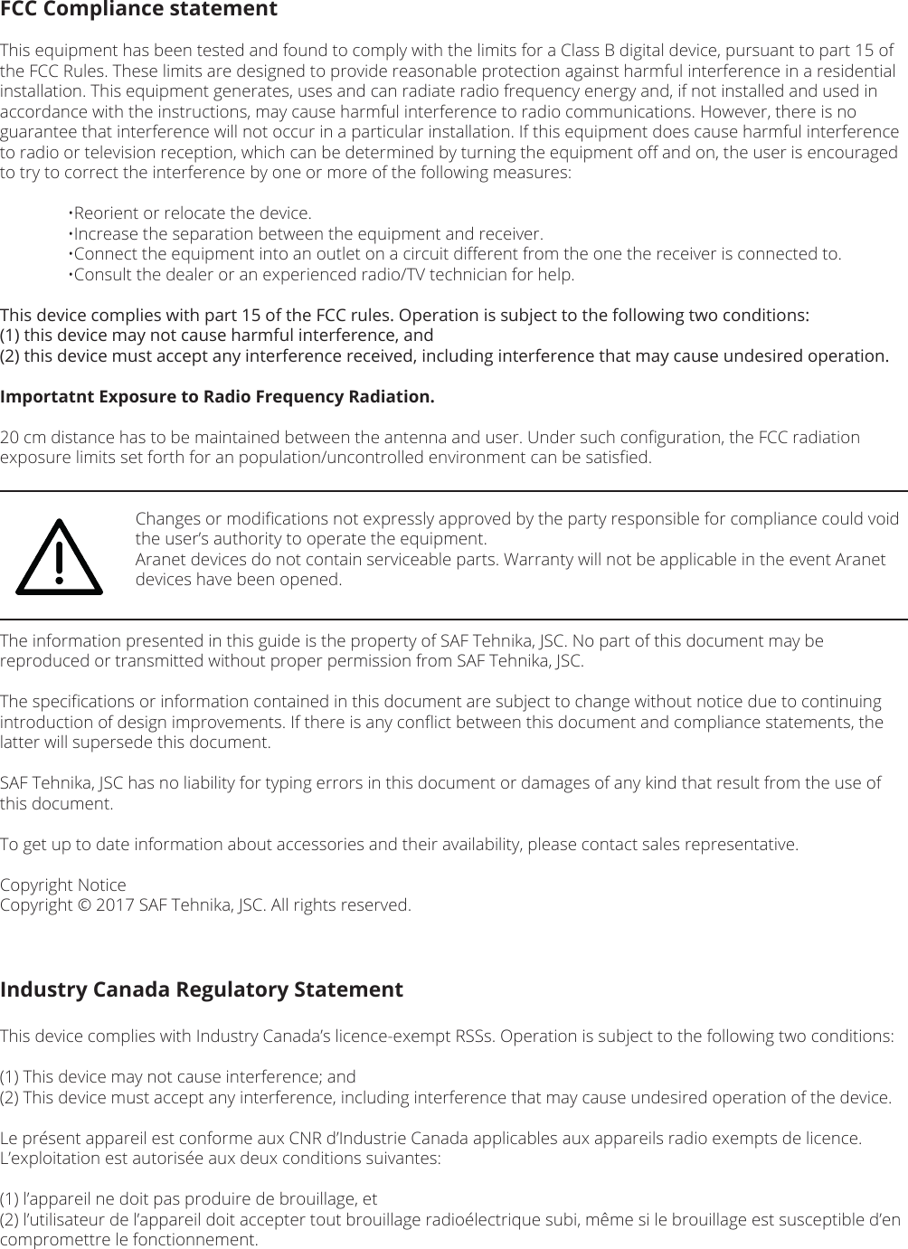 FCC Compliance statementThis equipment has been tested and found to comply with the limits for a Class B digital device, pursuant to part 15 of the FCC Rules. These limits are designed to provide reasonable protection against harmful interference in a residential installation. This equipment generates, uses and can radiate radio frequency energy and, if not installed and used in accordance with the instructions, may cause harmful interference to radio communications. However, there is no guarantee that interference will not occur in a particular installation. If this equipment does cause harmful interference to radio or television reception, which can be determined by turning the equipment oﬀ and on, the user is encouraged to try to correct the interference by one or more of the following measures:  •Reorient or relocate the device.  •Increase the separation between the equipment and receiver.  •Connect the equipment into an outlet on a circuit diﬀerent from the one the receiver is connected to.  •Consult the dealer or an experienced radio/TV technician for help.This device complies with part 15 of the FCC rules. Operation is subject to the following two conditions: (1) this device may not cause harmful interference, and (2) this device must accept any interference received, including interference that may cause undesired operation.Importatnt Exposure to Radio Frequency Radiation.20 cm distance has to be maintained between the antenna and user. Under such conﬁguration, the FCC radiation exposure limits set forth for an population/uncontrolled environment can be satisﬁed.    Changes or modiﬁcations not expressly approved by the party responsible for compliance could void      the user’s authority to operate the equipment.    Aranet devices do not contain serviceable parts. Warranty will not be applicable in the event Aranet      devices have been opened.The information presented in this guide is the property of SAF Tehnika, JSC. No part of this document may be reproduced or transmitted without proper permission from SAF Tehnika, JSC.The speciﬁcations or information contained in this document are subject to change without notice due to continuing introduction of design improvements. If there is any conﬂict between this document and compliance statements, the latter will supersede this document.SAF Tehnika, JSC has no liability for typing errors in this document or damages of any kind that result from the use of this document.To get up to date information about accessories and their availability, please contact sales representative.Copyright NoticeCopyright © 2017 SAF Tehnika, JSC. All rights reserved.Industry Canada Regulatory StatementThis device complies with Industry Canada’s licence-exempt RSSs. Operation is subject to the following two conditions:(1) This device may not cause interference; and(2) This device must accept any interference, including interference that may cause undesired operation of the device.Le présent appareil est conforme aux CNR d’Industrie Canada applicables aux appareils radio exempts de licence. L’exploitation est autorisée aux deux conditions suivantes: (1) l’appareil ne doit pas produire de brouillage, et (2) l’utilisateur de l’appareil doit accepter tout brouillage radioélectrique subi, même si le brouillage est susceptible d’en compromettre le fonctionnement.