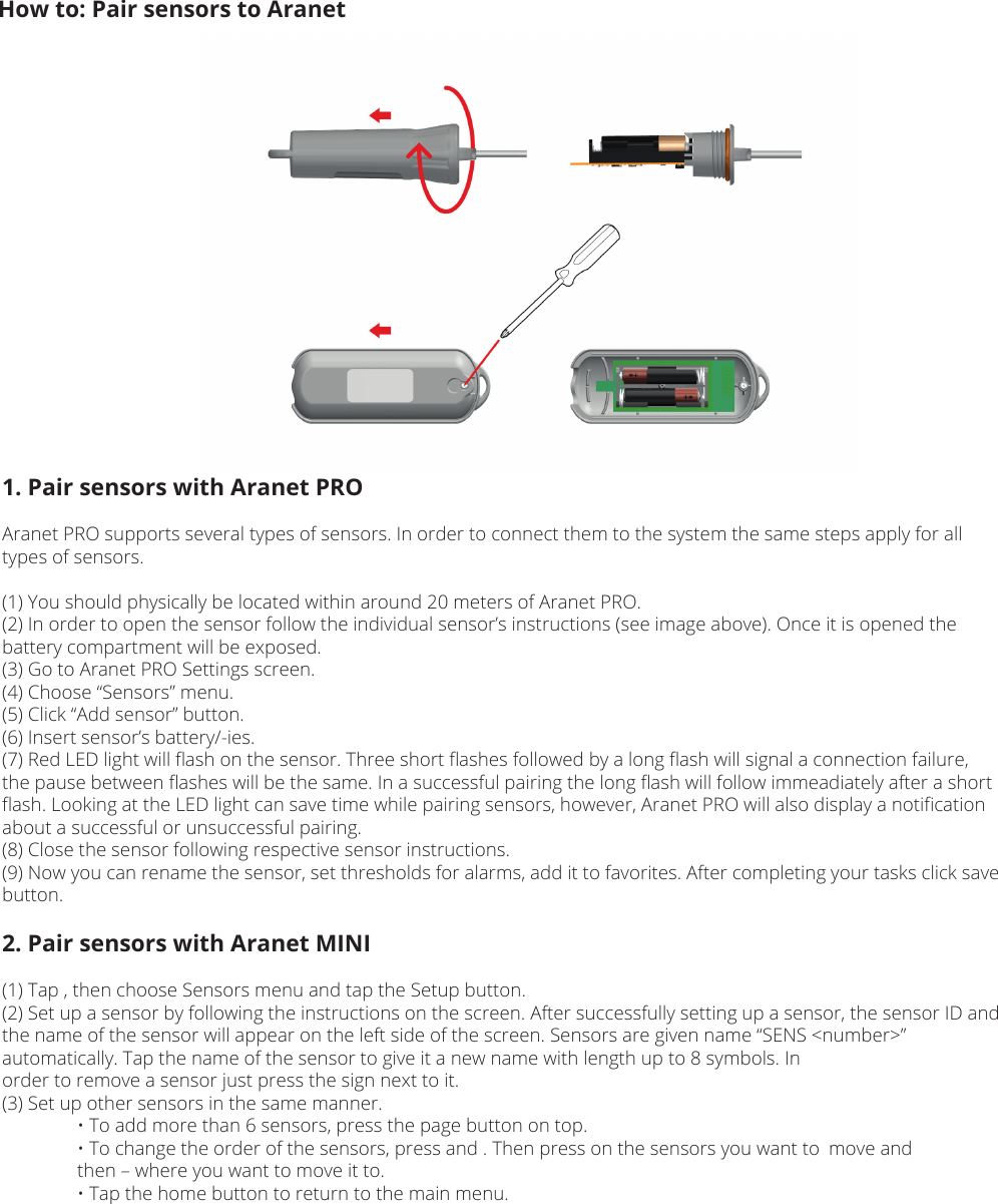 How to: Pair sensors to Aranet1. Pair sensors with Aranet PROAranet PRO supports several types of sensors. In order to connect them to the system the same steps apply for all types of sensors.(1) You should physically be located within around 20 meters of Aranet PRO.(2) In order to open the sensor follow the individual sensor’s instructions (see image above). Once it is opened the battery compartment will be exposed.(3) Go to Aranet PRO Settings screen.(4) Choose “Sensors” menu.(5) Click “Add sensor” button.(6) Insert sensor’s battery/-ies.(7) Red LED light will ﬂash on the sensor. Three short ﬂashes followed by a long ﬂash will signal a connection failure, the pause between ﬂashes will be the same. In a successful pairing the long ﬂash will follow immeadiately after a short ﬂash. Looking at the LED light can save time while pairing sensors, however, Aranet PRO will also display a notiﬁcation about a successful or unsuccessful pairing.(8) Close the sensor following respective sensor instructions.(9) Now you can rename the sensor, set thresholds for alarms, add it to favorites. After completing your tasks click save button.2. Pair sensors with Aranet MINI(1) Tap , then choose Sensors menu and tap the Setup button. (2) Set up a sensor by following the instructions on the screen. After successfully setting up a sensor, the sensor ID and the name of the sensor will appear on the left side of the screen. Sensors are given name “SENS &lt;number&gt;” automatically. Tap the name of the sensor to give it a new name with length up to 8 symbols. Inorder to remove a sensor just press the sign next to it.(3) Set up other sensors in the same manner.  • To add more than 6 sensors, press the page button on top.  • To change the order of the sensors, press and . Then press on the sensors you want to  move and   then – where you want to move it to.  • Tap the home button to return to the main menu.