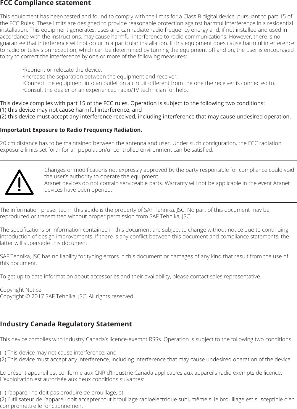 FCC Compliance statementThis equipment has been tested and found to comply with the limits for a Class B digital device, pursuant to part 15 of the FCC Rules. These limits are designed to provide reasonable protection against harmful interference in a residential installation. This equipment generates, uses and can radiate radio frequency energy and, if not installed and used in accordance with the instructions, may cause harmful interference to radio communications. However, there is no guarantee that interference will not occur in a particular installation. If this equipment does cause harmful interference to radio or television reception, which can be determined by turning the equipment oﬀ and on, the user is encouraged to try to correct the interference by one or more of the following measures:  •Reorient or relocate the device.  •Increase the separation between the equipment and receiver.  •Connect the equipment into an outlet on a circuit diﬀerent from the one the receiver is connected to.  •Consult the dealer or an experienced radio/TV technician for help.This device complies with part 15 of the FCC rules. Operation is subject to the following two conditions: (1) this device may not cause harmful interference, and (2) this device must accept any interference received, including interference that may cause undesired operation.Importatnt Exposure to Radio Frequency Radiation.20 cm distance has to be maintained between the antenna and user. Under such conﬁguration, the FCC radiation exposure limits set forth for an population/uncontrolled environment can be satisﬁed.    Changes or modiﬁcations not expressly approved by the party responsible for compliance could void      the user’s authority to operate the equipment.    Aranet devices do not contain serviceable parts. Warranty will not be applicable in the event Aranet      devices have been opened.The information presented in this guide is the property of SAF Tehnika, JSC. No part of this document may be reproduced or transmitted without proper permission from SAF Tehnika, JSC.The speciﬁcations or information contained in this document are subject to change without notice due to continuing introduction of design improvements. If there is any conﬂict between this document and compliance statements, the latter will supersede this document.SAF Tehnika, JSC has no liability for typing errors in this document or damages of any kind that result from the use of this document.To get up to date information about accessories and their availability, please contact sales representative.Copyright NoticeCopyright © 2017 SAF Tehnika, JSC. All rights reserved.Industry Canada Regulatory StatementThis device complies with Industry Canada’s licence-exempt RSSs. Operation is subject to the following two conditions:(1) This device may not cause interference; and(2) This device must accept any interference, including interference that may cause undesired operation of the device.Le présent appareil est conforme aux CNR d’Industrie Canada applicables aux appareils radio exempts de licence. L’exploitation est autorisée aux deux conditions suivantes: (1) l’appareil ne doit pas produire de brouillage, et (2) l’utilisateur de l’appareil doit accepter tout brouillage radioélectrique subi, même si le brouillage est susceptible d’en compromettre le fonctionnement.