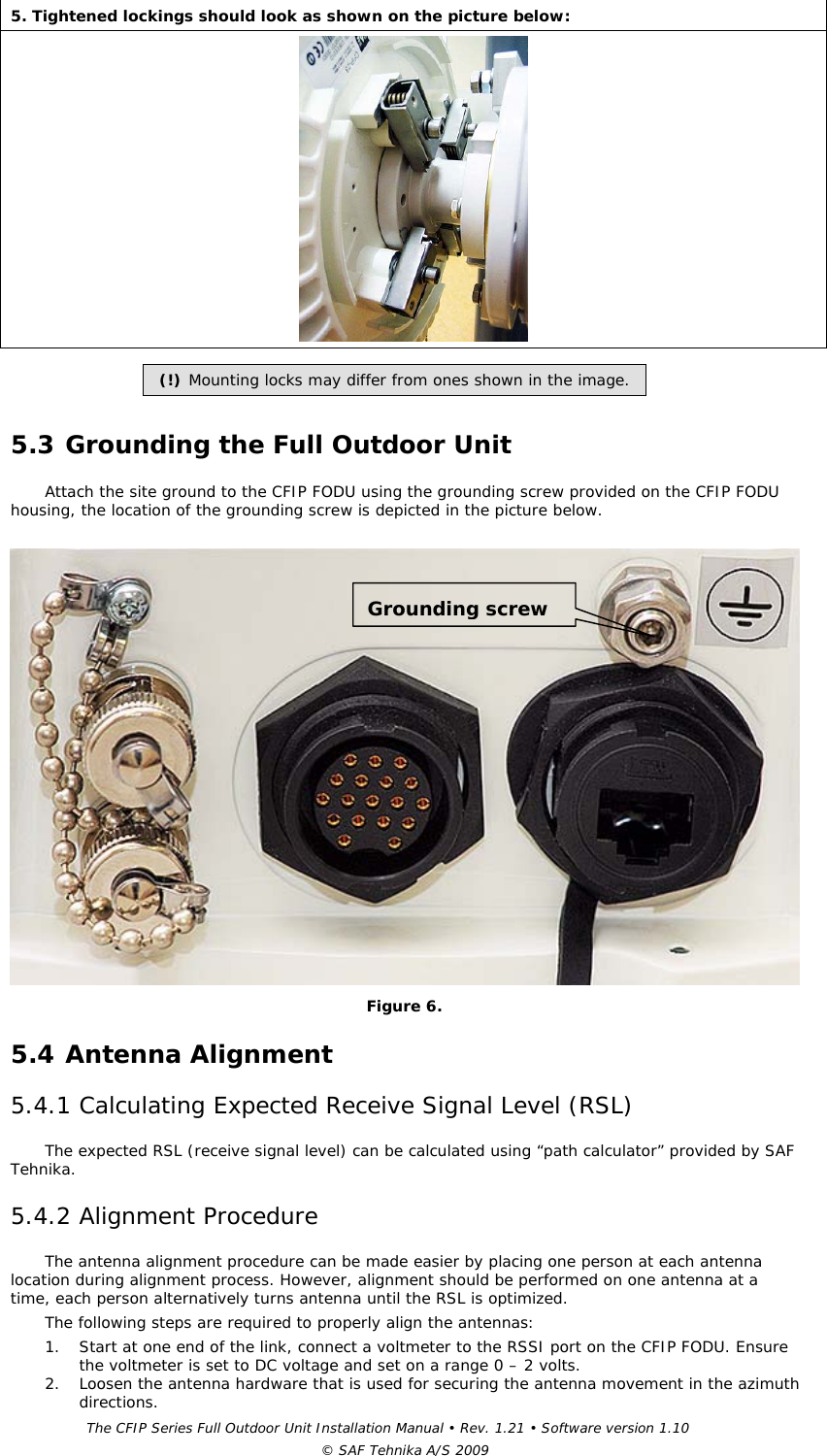 The CFIP Series Full Outdoor Unit Installation Manual • Rev. 1.21 • Software version 1.10 © SAF Tehnika A/S 2009 5. Tightened lockings should look as shown on the picture below:   (!) Mounting locks may differ from ones shown in the image.  5.3 Grounding the Full Outdoor Unit  Attach the site ground to the CFIP FODU using the grounding screw provided on the CFIP FODU housing, the location of the grounding screw is depicted in the picture below.     Figure 6. 5.4 Antenna Alignment  5.4.1 Calculating Expected Receive Signal Level (RSL)  The expected RSL (receive signal level) can be calculated using “path calculator” provided by SAF Tehnika.  5.4.2 Alignment Procedure  The antenna alignment procedure can be made easier by placing one person at each antenna location during alignment process. However, alignment should be performed on one antenna at a time, each person alternatively turns antenna until the RSL is optimized.  The following steps are required to properly align the antennas:  1. Start at one end of the link, connect a voltmeter to the RSSI port on the CFIP FODU. Ensure the voltmeter is set to DC voltage and set on a range 0 – 2 volts.  2. Loosen the antenna hardware that is used for securing the antenna movement in the azimuth directions.  Grounding screw 