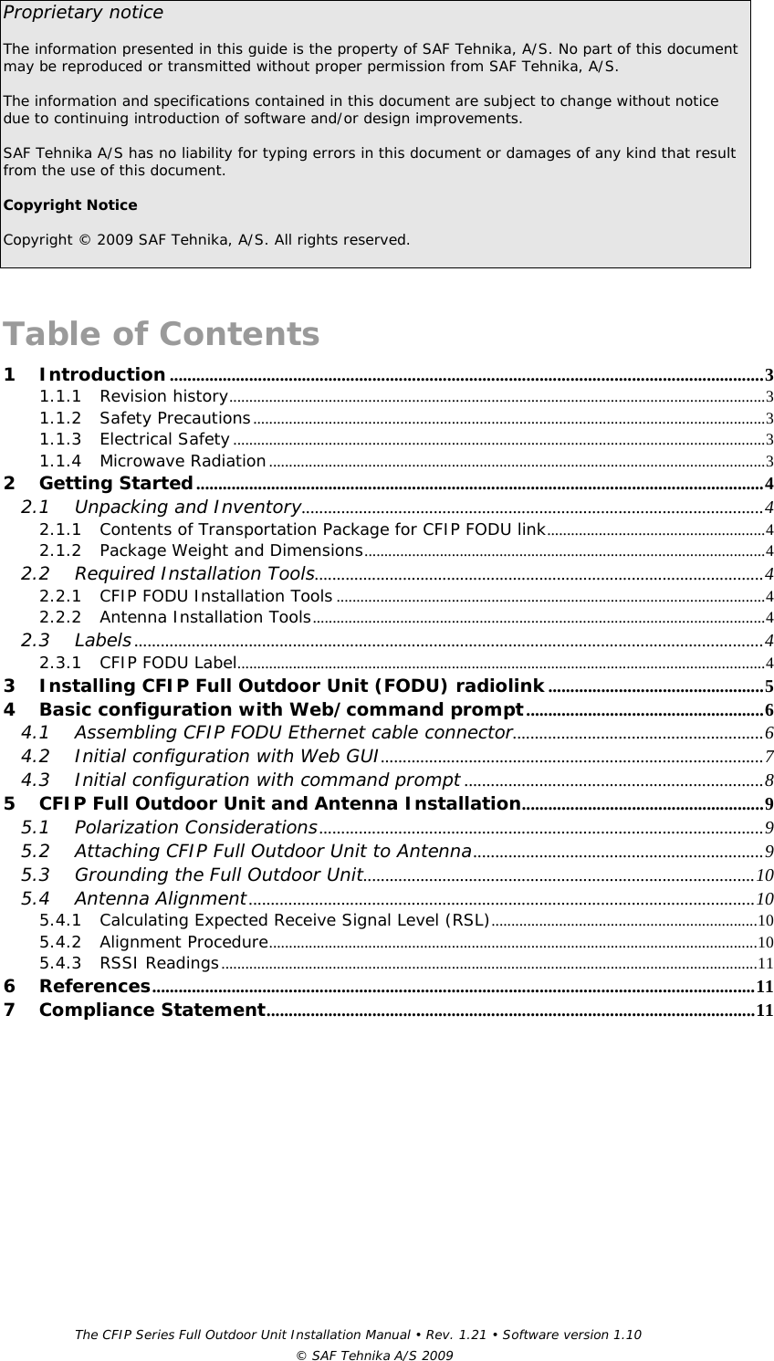 The CFIP Series Full Outdoor Unit Installation Manual • Rev. 1.21 • Software version 1.10 © SAF Tehnika A/S 2009 Proprietary notice  The information presented in this guide is the property of SAF Tehnika, A/S. No part of this document may be reproduced or transmitted without proper permission from SAF Tehnika, A/S.  The information and specifications contained in this document are subject to change without notice due to continuing introduction of software and/or design improvements.  SAF Tehnika A/S has no liability for typing errors in this document or damages of any kind that result from the use of this document.  Copyright Notice  Copyright © 2009 SAF Tehnika, A/S. All rights reserved.   Table of Contents 1Introduction ....................................................................................................................................... 31.1.1Revision history ....................................................................................................................................... 31.1.2Safety Precautions ................................................................................................................................. 31.1.3Electrical Safety ...................................................................................................................................... 31.1.4Microwave Radiation ............................................................................................................................. 32Getting Started ................................................................................................................................. 42.1Unpacking and Inventory ......................................................................................................... 42.1.1Contents of Transportation Package for CFIP FODU link ....................................................... 42.1.2Package Weight and Dimensions ..................................................................................................... 42.2Required Installation Tools...................................................................................................... 42.2.1CFIP FODU Installation Tools ............................................................................................................ 42.2.2Antenna Installation Tools .................................................................................................................. 42.3Labels ............................................................................................................................................... 42.3.1CFIP FODU Label ..................................................................................................................................... 43Installing CFIP Full Outdoor Unit (FODU) radiolink ................................................. 54Basic configuration with Web/command prompt ...................................................... 64.1Assembling CFIP FODU Ethernet cable connector......................................................... 64.2Initial configuration with Web GUI....................................................................................... 74.3Initial configuration with command prompt .................................................................... 85CFIP Full Outdoor Unit and Antenna Installation ....................................................... 95.1Polarization Considerations ..................................................................................................... 95.2Attaching CFIP Full Outdoor Unit to Antenna .................................................................. 95.3Grounding the Full Outdoor Unit .........................................................................................  105.4Antenna Alignment ................................................................................................................... 105.4.1Calculating Expected Receive Signal Level (RSL) ................................................................... 1 05.4.2Alignment Procedure ........................................................................................................................... 105.4.3RSSI Readings ....................................................................................................................................... 116References ......................................................................................................................................... 117Compliance Statement ............................................................................................................... 11 