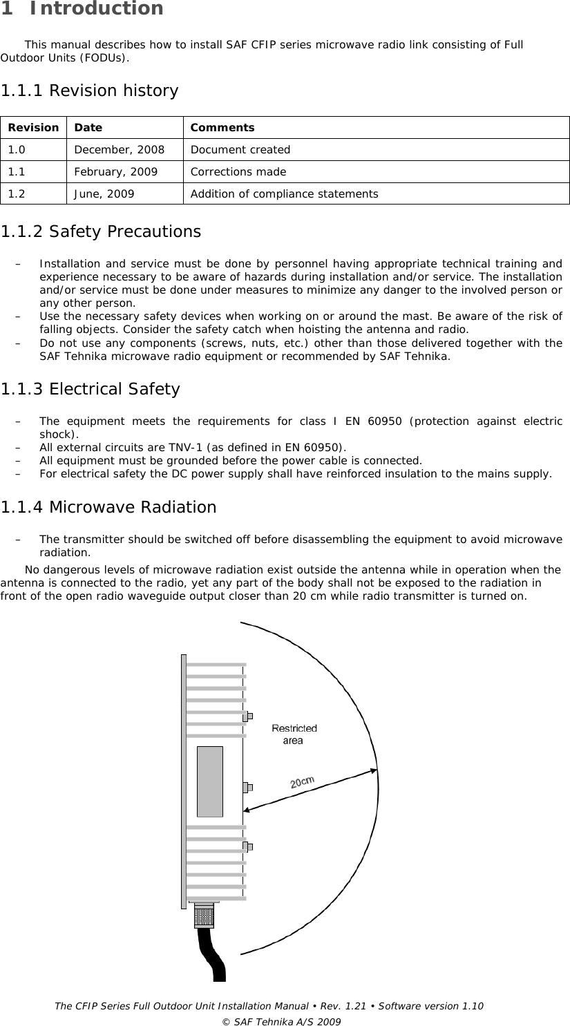 The CFIP Series Full Outdoor Unit Installation Manual • Rev. 1.21 • Software version 1.10 © SAF Tehnika A/S 2009 1 Introduction  This manual describes how to install SAF CFIP series microwave radio link consisting of Full Outdoor Units (FODUs). 1.1.1 Revision history  Revision  Date  Comments  1.0   December, 2008   Document created 1.1 February, 2009 Corrections made 1.2  June, 2009  Addition of compliance statements 1.1.2 Safety Precautions  – Installation and service must be done by personnel having appropriate technical training and experience necessary to be aware of hazards during installation and/or service. The installation and/or service must be done under measures to minimize any danger to the involved person or any other person.  – Use the necessary safety devices when working on or around the mast. Be aware of the risk of falling objects. Consider the safety catch when hoisting the antenna and radio.  – Do not use any components (screws, nuts, etc.) other than those delivered together with the SAF Tehnika microwave radio equipment or recommended by SAF Tehnika.  1.1.3 Electrical Safety  – The equipment meets the requirements for class I EN 60950 (protection against electric shock).  – All external circuits are TNV-1 (as defined in EN 60950).  – All equipment must be grounded before the power cable is connected.  – For electrical safety the DC power supply shall have reinforced insulation to the mains supply.  1.1.4 Microwave Radiation  – The transmitter should be switched off before disassembling the equipment to avoid microwave radiation.  No dangerous levels of microwave radiation exist outside the antenna while in operation when the antenna is connected to the radio, yet any part of the body shall not be exposed to the radiation in front of the open radio waveguide output closer than 20 cm while radio transmitter is turned on.   