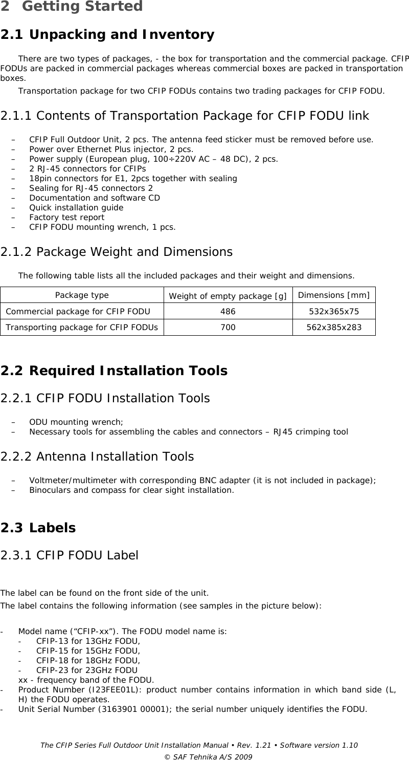 The CFIP Series Full Outdoor Unit Installation Manual • Rev. 1.21 • Software version 1.10 © SAF Tehnika A/S 2009 2 Getting Started  2.1 Unpacking and Inventory  There are two types of packages, - the box for transportation and the commercial package. CFIP FODUs are packed in commercial packages whereas commercial boxes are packed in transportation boxes.  Transportation package for two CFIP FODUs contains two trading packages for CFIP FODU. 2.1.1 Contents of Transportation Package for CFIP FODU link  – CFIP Full Outdoor Unit, 2 pcs. The antenna feed sticker must be removed before use. – Power over Ethernet Plus injector, 2 pcs. – Power supply (European plug, 100÷220V AC – 48 DC), 2 pcs. – 2 RJ-45 connectors for CFIPs – 18pin connectors for E1, 2pcs together with sealing – Sealing for RJ-45 connectors 2 – Documentation and software CD – Quick installation guide – Factory test report – CFIP FODU mounting wrench, 1 pcs. 2.1.2 Package Weight and Dimensions  The following table lists all the included packages and their weight and dimensions.  Package type   Weight of empty package [g]  Dimensions [mm]  Commercial package for CFIP FODU   486   532x365x75  Transporting package for CFIP FODUs  700   562x385x283   2.2 Required Installation Tools  2.2.1 CFIP FODU Installation Tools  – ODU mounting wrench; – Necessary tools for assembling the cables and connectors – RJ45 crimping tool 2.2.2 Antenna Installation Tools  – Voltmeter/multimeter with corresponding BNC adapter (it is not included in package); – Binoculars and compass for clear sight installation.   2.3 Labels  2.3.1 CFIP FODU Label   The label can be found on the front side of the unit. The label contains the following information (see samples in the picture below):  - Model name (“CFIP-xx”). The FODU model name is: - CFIP-13 for 13GHz FODU, - CFIP-15 for 15GHz FODU, - CFIP-18 for 18GHz FODU, - CFIP-23 for 23GHz FODU xx - frequency band of the FODU. - Product Number (I23FEE01L): product number contains information in which band side (L, H) the FODU operates. - Unit Serial Number (3163901 00001); the serial number uniquely identifies the FODU. 