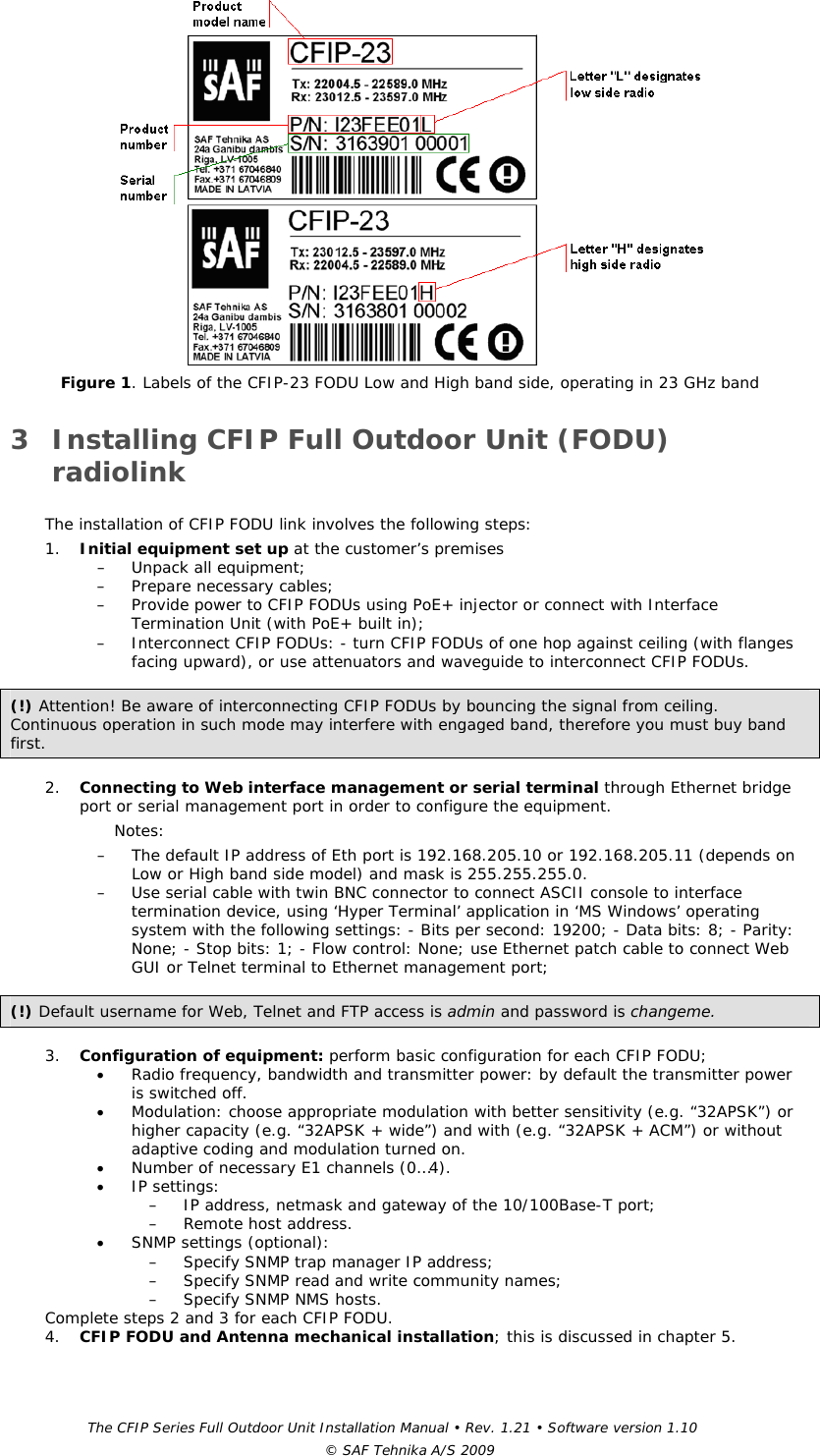 The CFIP Series Full Outdoor Unit Installation Manual • Rev. 1.21 • Software version 1.10 © SAF Tehnika A/S 2009  Figure 1. Labels of the CFIP-23 FODU Low and High band side, operating in 23 GHz band  3 Installing CFIP Full Outdoor Unit (FODU) radiolink  The installation of CFIP FODU link involves the following steps:  1. Initial equipment set up at the customer’s premises  – Unpack all equipment; – Prepare necessary cables; – Provide power to CFIP FODUs using PoE+ injector or connect with Interface Termination Unit (with PoE+ built in); – Interconnect CFIP FODUs: - turn CFIP FODUs of one hop against ceiling (with flanges facing upward), or use attenuators and waveguide to interconnect CFIP FODUs.  (!) Attention! Be aware of interconnecting CFIP FODUs by bouncing the signal from ceiling. Continuous operation in such mode may interfere with engaged band, therefore you must buy band first.   2. Connecting to Web interface management or serial terminal through Ethernet bridge port or serial management port in order to configure the equipment.  Notes:  – The default IP address of Eth port is 192.168.205.10 or 192.168.205.11 (depends on Low or High band side model) and mask is 255.255.255.0.  – Use serial cable with twin BNC connector to connect ASCII console to interface termination device, using ‘Hyper Terminal’ application in ‘MS Windows’ operating system with the following settings: - Bits per second: 19200; - Data bits: 8; - Parity: None; - Stop bits: 1; - Flow control: None; use Ethernet patch cable to connect Web GUI or Telnet terminal to Ethernet management port;  (!) Default username for Web, Telnet and FTP access is admin and password is changeme.    3. Configuration of equipment: perform basic configuration for each CFIP FODU;   • Radio frequency, bandwidth and transmitter power: by default the transmitter power is switched off.  • Modulation: choose appropriate modulation with better sensitivity (e.g. “32APSK”) or higher capacity (e.g. “32APSK + wide”) and with (e.g. “32APSK + ACM”) or without adaptive coding and modulation turned on. • Number of necessary E1 channels (0…4). • IP settings:  – IP address, netmask and gateway of the 10/100Base-T port; – Remote host address. • SNMP settings (optional):  – Specify SNMP trap manager IP address; – Specify SNMP read and write community names; – Specify SNMP NMS hosts.  Complete steps 2 and 3 for each CFIP FODU.  4. CFIP FODU and Antenna mechanical installation; this is discussed in chapter 5.   