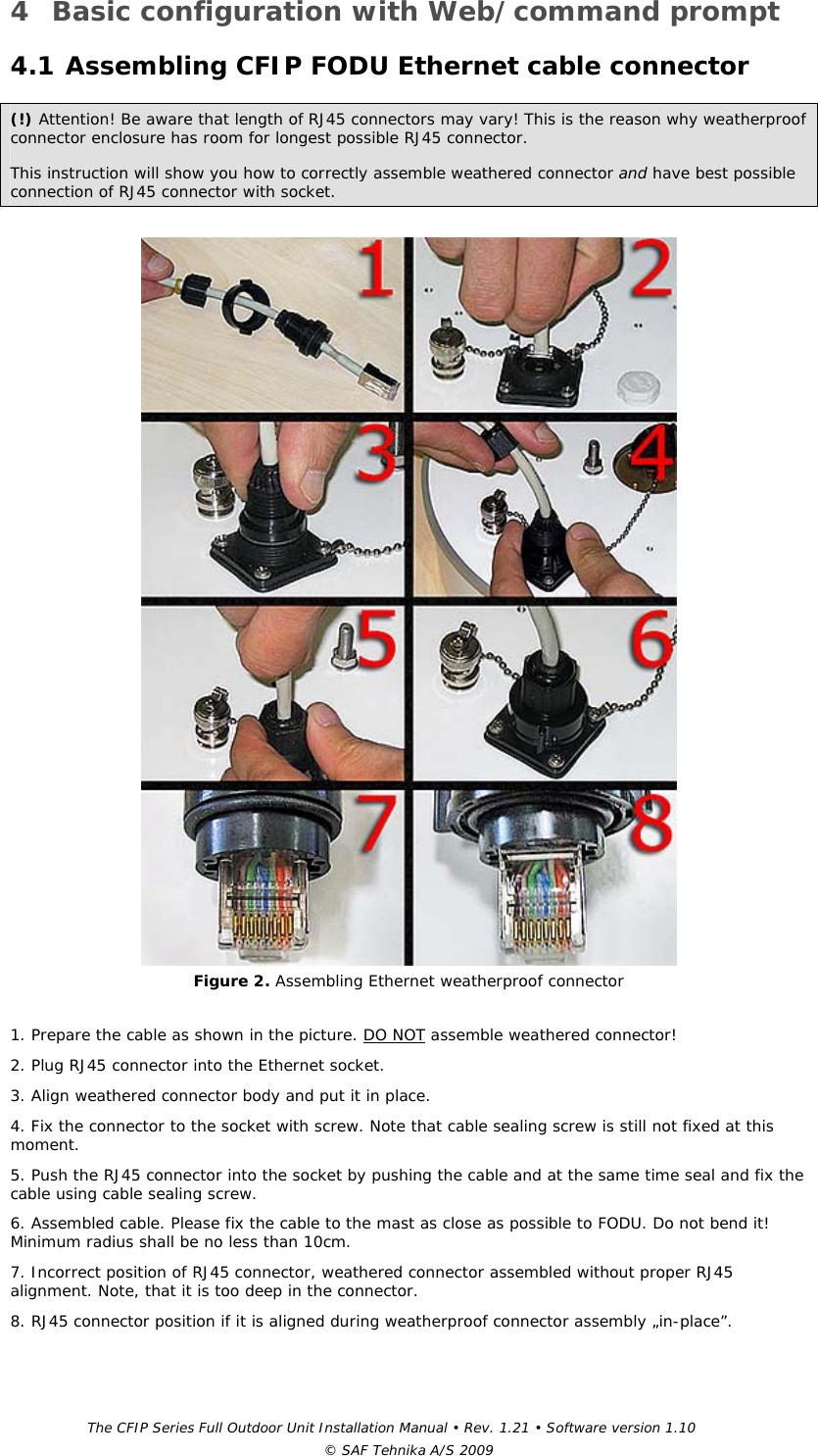 The CFIP Series Full Outdoor Unit Installation Manual • Rev. 1.21 • Software version 1.10 © SAF Tehnika A/S 2009 4 Basic configuration with Web/command prompt 4.1 Assembling CFIP FODU Ethernet cable connector (!) Attention! Be aware that length of RJ45 connectors may vary! This is the reason why weatherproof connector enclosure has room for longest possible RJ45 connector.  This instruction will show you how to correctly assemble weathered connector and have best possible connection of RJ45 connector with socket.   Figure 2. Assembling Ethernet weatherproof connector  1. Prepare the cable as shown in the picture. DO NOT assemble weathered connector! 2. Plug RJ45 connector into the Ethernet socket. 3. Align weathered connector body and put it in place. 4. Fix the connector to the socket with screw. Note that cable sealing screw is still not fixed at this moment. 5. Push the RJ45 connector into the socket by pushing the cable and at the same time seal and fix the cable using cable sealing screw. 6. Assembled cable. Please fix the cable to the mast as close as possible to FODU. Do not bend it! Minimum radius shall be no less than 10cm. 7. Incorrect position of RJ45 connector, weathered connector assembled without proper RJ45 alignment. Note, that it is too deep in the connector. 8. RJ45 connector position if it is aligned during weatherproof connector assembly „in-place”. 