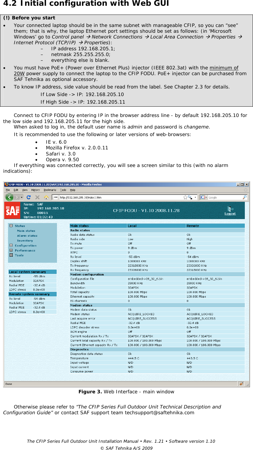 The CFIP Series Full Outdoor Unit Installation Manual • Rev. 1.21 • Software version 1.10 © SAF Tehnika A/S 2009 4.2 Initial configuration with Web GUI (!) Before you start • Your connected laptop should be in the same subnet with manageable CFIP, so you can “see” them; that is why, the laptop Ethernet port settings should be set as follows: (in ‘Microsoft Windows’ go to Control panel Æ Network Connections Æ Local Area Connection Æ Properties Æ Internet Protocol (TCP/IP) Æ Properties):  – IP address 192.168.205.1; – netmask 255.255.255.0; – everything else is blank. • You must have PoE+ (Power over Ethernet Plus) injector (IEEE 802.3at) with the minimum of 20W power supply to connect the laptop to the CFIP FODU. PoE+ injector can be purchased from SAF Tehnika as optional accessory. • To know IP address, side value should be read from the label. See Chapter 2.3 for details. If Low Side -&gt; IP: 192.168.205.10 If High Side -&gt; IP: 192.168.205.11  Connect to CFIP FODU by entering IP in the browser address line - by default 192.168.205.10 for the low side and 192.168.205.11 for the high side.  When asked to log in, the default user name is admin and password is changeme. It is recommended to use the following or later versions of web-browsers:  • IE v. 6.0 • Mozilla Firefox v. 2.0.0.11 • Safari v. 3.0 • Opera v. 9.50 If everything was connected correctly, you will see a screen similar to this (with no alarm indications):   Figure 3. Web Interface - main window  Otherwise please refer to “The CFIP Series Full Outdoor Unit Technical Description and Configuration Guide” or contact SAF support team techsupport@saftehnika.com