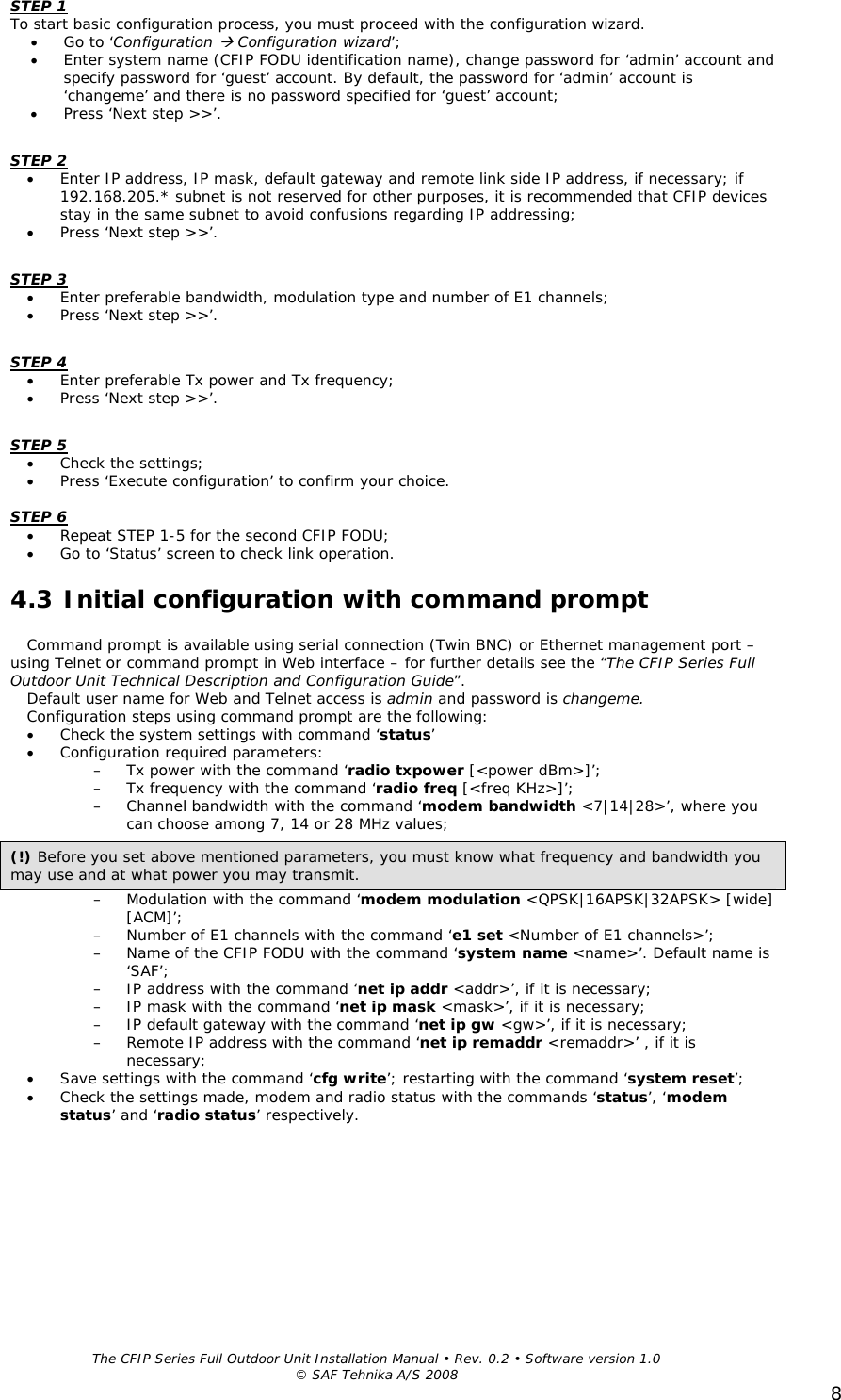  The CFIP Series Full Outdoor Unit Installation Manual • Rev. 0.2 • Software version 1.0 © SAF Tehnika A/S 2008 8STEP 1 To start basic configuration process, you must proceed with the configuration wizard.  • Go to ‘Configuration Æ Configuration wizard’; • Enter system name (CFIP FODU identification name), change password for ‘admin’ account and specify password for ‘guest’ account. By default, the password for ‘admin’ account is ‘changeme’ and there is no password specified for ‘guest’ account; • Press ‘Next step &gt;&gt;’.  STEP 2 • Enter IP address, IP mask, default gateway and remote link side IP address, if necessary; if 192.168.205.* subnet is not reserved for other purposes, it is recommended that CFIP devices stay in the same subnet to avoid confusions regarding IP addressing; • Press ‘Next step &gt;&gt;’.  STEP 3 • Enter preferable bandwidth, modulation type and number of E1 channels; • Press ‘Next step &gt;&gt;’.  STEP 4 • Enter preferable Tx power and Tx frequency; • Press ‘Next step &gt;&gt;’.  STEP 5 • Check the settings; • Press ‘Execute configuration’ to confirm your choice.  STEP 6 • Repeat STEP 1-5 for the second CFIP FODU; • Go to ‘Status’ screen to check link operation. 4.3 Initial configuration with command prompt Command prompt is available using serial connection (Twin BNC) or Ethernet management port – using Telnet or command prompt in Web interface – for further details see the “The CFIP Series Full Outdoor Unit Technical Description and Configuration Guide”. Default user name for Web and Telnet access is admin and password is changeme.  Configuration steps using command prompt are the following: • Check the system settings with command ‘status’ • Configuration required parameters: – Tx power with the command ‘radio txpower [&lt;power dBm&gt;]’; – Tx frequency with the command ‘radio freq [&lt;freq KHz&gt;]’; – Channel bandwidth with the command ‘modem bandwidth &lt;7|14|28&gt;’, where you can choose among 7, 14 or 28 MHz values; – Modulation with the command ‘modem modulation &lt;QPSK|16APSK|32APSK&gt; [wide] [ACM]’; – Number of E1 channels with the command ‘e1 set &lt;Number of E1 channels&gt;’; – Name of the CFIP FODU with the command ‘system name &lt;name&gt;’. Default name is ‘SAF’; – IP address with the command ‘net ip addr &lt;addr&gt;’, if it is necessary; – IP mask with the command ‘net ip mask &lt;mask&gt;’, if it is necessary; – IP default gateway with the command ‘net ip gw &lt;gw&gt;’, if it is necessary; – Remote IP address with the command ‘net ip remaddr &lt;remaddr&gt;’ , if it is necessary; • Save settings with the command ‘cfg write’; restarting with the command ‘system reset’; • Check the settings made, modem and radio status with the commands ‘status’, ‘modem status’ and ‘radio status’ respectively.  (!) Before you set above mentioned parameters, you must know what frequency and bandwidth you may use and at what power you may transmit. 