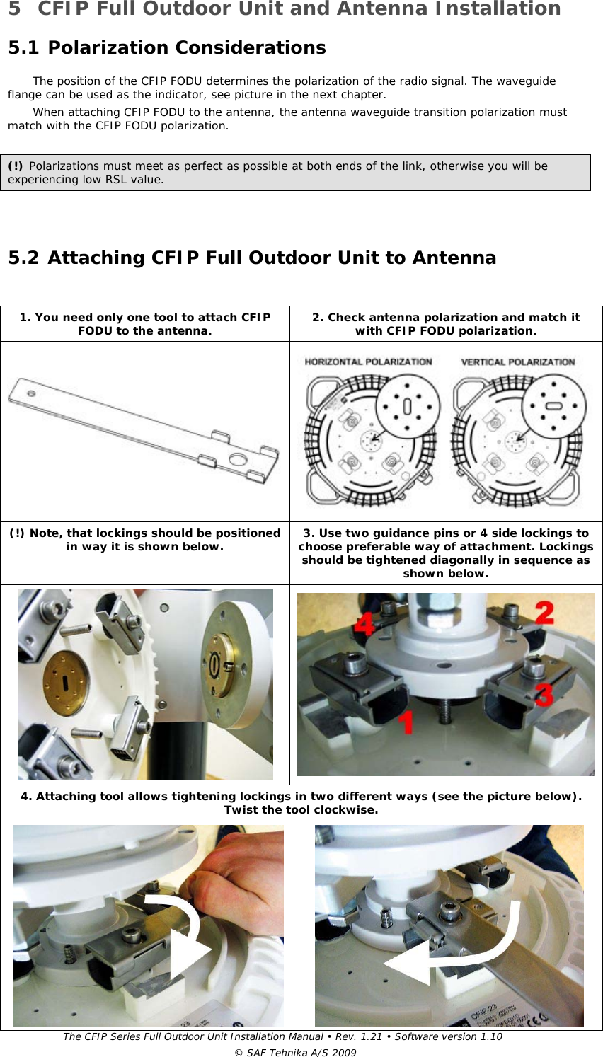 The CFIP Series Full Outdoor Unit Installation Manual • Rev. 1.21 • Software version 1.10 © SAF Tehnika A/S 2009 5 CFIP Full Outdoor Unit and Antenna Installation  5.1 Polarization Considerations  The position of the CFIP FODU determines the polarization of the radio signal. The waveguide flange can be used as the indicator, see picture in the next chapter.  When attaching CFIP FODU to the antenna, the antenna waveguide transition polarization must match with the CFIP FODU polarization.   (!) Polarizations must meet as perfect as possible at both ends of the link, otherwise you will be experiencing low RSL value.  5.2 Attaching CFIP Full Outdoor Unit to Antenna       1. You need only one tool to attach CFIP FODU to the antenna.  2. Check antenna polarization and match it with CFIP FODU polarization.   (!) Note, that lockings should be positioned in way it is shown below.  3. Use two guidance pins or 4 side lockings to choose preferable way of attachment. Lockings should be tightened diagonally in sequence as shown below.   4. Attaching tool allows tightening lockings in two different ways (see the picture below). Twist the tool clockwise.   