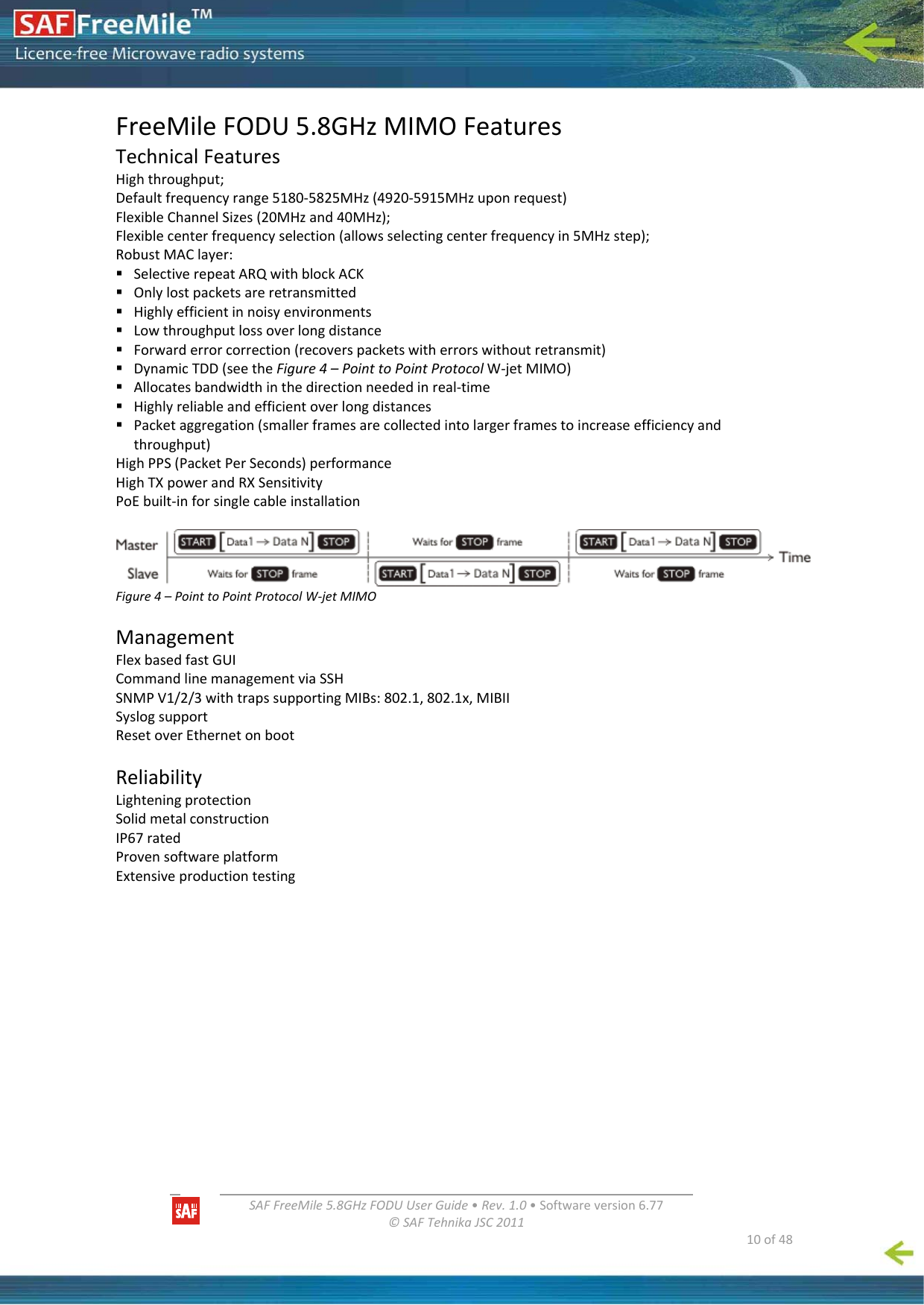   SAFFreeMile5.8GHzFODUUserGuide•Rev.1.0•Softwareversion6.77©SAFTehnikaJSC2011  10of48FreeMileFODU5.8GHzMIMOFeaturesTechnicalFeaturesHighthroughput;Defaultfrequencyrange5180‐5825MHz(4920‐5915MHzuponrequest)FlexibleChannelSizes(20MHzand40MHz);Flexiblecenterfrequencyselection(allowsselectingcenterfrequencyin5MHzstep);RobustMAClayer: SelectiverepeatARQwithblockACK Onlylostpacketsareretransmitted Highlyefficientinnoisyenvironments Lowthroughputlossoverlongdistance Forwarderrorcorrection(recoverspacketswitherrorswithoutretransmit) DynamicTDD(seetheFigure4–PointtoPointProtocolW‐jetMIMO) Allocatesbandwidthinthedirectionneededinreal‐time Highlyreliableandefficientoverlongdistances Packetaggregation(smallerframesarecollectedintolargerframestoincreaseefficiencyandthroughput)HighPPS(PacketPerSeconds)performanceHighTXpowerandRXSensitivityPoEbuilt‐inforsinglecableinstallationFigure4–PointtoPointProtocolW‐jetMIMOManagementFlexbasedfastGUICommandlinemanagementviaSSHSNMPV1/2/3withtrapssupportingMIBs:802.1,802.1x,MIBIISyslogsupportResetoverEthernetonbootReliabilityLighteningprotectionSolidmetalconstructionIP67ratedProvensoftwareplatformExtensiveproductiontesting