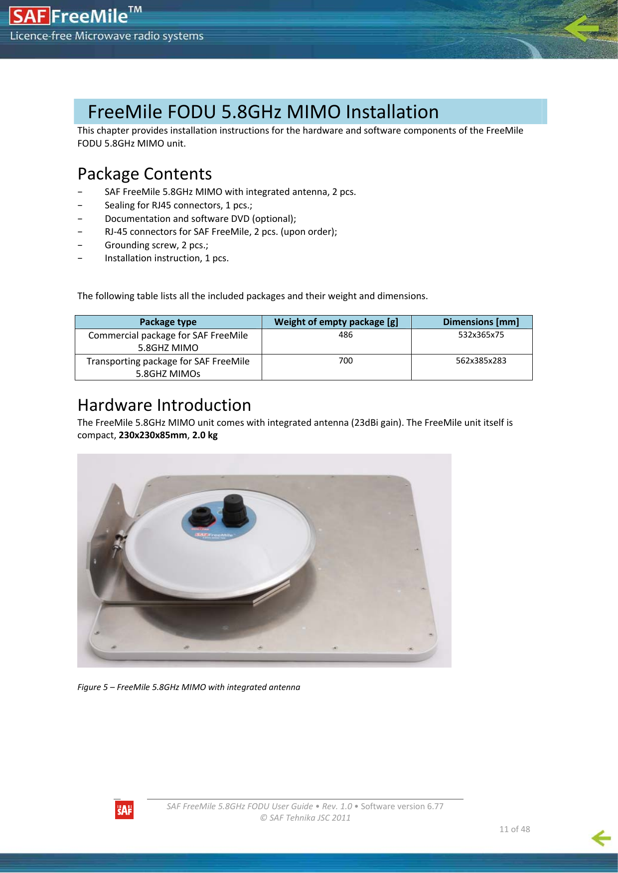   SAFFreeMile5.8GHzFODUUserGuide•Rev.1.0•Softwareversion6.77©SAFTehnikaJSC2011  11of48ThischapterprovidesinstallationinstructionsforthehardwareandsoftwarecomponentsoftheFreeMileFODU5.8GHzMIMOunit.PackageContents– SAFFreeMile5.8GHzMIMOwithintegratedantenna,2pcs.– SealingforRJ45connectors,1pcs.;– DocumentationandsoftwareDVD(optional);– RJ‐45connectorsforSAFFreeMile,2pcs.(uponorder);– Groundingscrew,2pcs.;– Installationinstruction,1pcs.Thefollowingtablelistsalltheincludedpackagesandtheirweightanddimensions.PackagetypeWeightofemptypackage[g]Dimensions[mm]CommercialpackageforSAFFreeMile5.8GHZMIMO486532x365x75TransportingpackageforSAFFreeMile5.8GHZMIMOs700562x385x283HardwareIntroductionTheFreeMile5.8GHzMIMOunitcomeswithintegratedantenna(23dBigain).TheFreeMileunititselfiscompact,230x230x85mm,2.0kgFigure5–FreeMile5.8GHzMIMOwithintegratedantennaFreeMileFODU5.8GHzMIMOInstallation