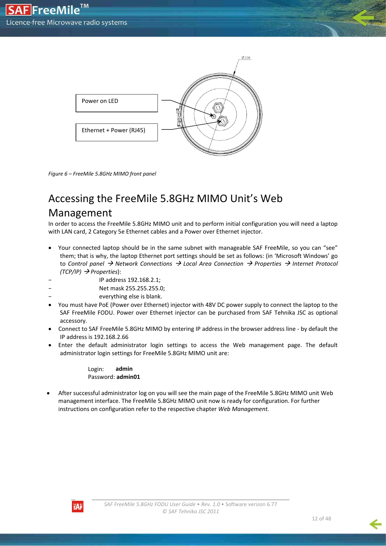   SAFFreeMile5.8GHzFODUUserGuide•Rev.1.0•Softwareversion6.77©SAFTehnikaJSC2011  12of48         Figure6–FreeMile5.8GHzMIMOfrontpanel AccessingtheFreeMile5.8GHzMIMOUnit’sWebManagementInordertoaccesstheFreeMile5.8GHzMIMOunitandtoperforminitialconfigurationyouwillneedalaptopwithLANcard,2Category5eEthernetcablesandaPoweroverEthernetinjector.• YourconnectedlaptopshouldbeinthesamesubnetwithmanageableSAFFreeMile,soyoucan“see”them;thatiswhy,thelaptopEthernetportsettingsshouldbesetasfollows:(in‘MicrosoftWindows’gotoControlpanelÆNetworkConnectionsÆLocalAreaConnectionÆPropertiesÆInternetProtocol(TCP/IP)ÆProperties):– IPaddress192.168.2.1;– Netmask255.255.255.0;– everythingelseisblank.• YoumusthavePoE(PoweroverEthernet)injectorwith48VDCpowersupplytoconnectthelaptoptotheSAFFreeMileFODU.PoweroverEthernetinjectorcanbepurchasedfromSAFTehnikaJSCasoptionalaccessory.• ConnecttoSAFFreeMile5.8GHzMIMObyenteringIPaddressinthebrowseraddressline‐bydefaulttheIPaddressis192.168.2.66• EnterthedefaultadministratorloginsettingstoaccesstheWebmanagementpage.ThedefaultadministratorloginsettingsforFreeMile5.8GHzMIMOunitare:Login:adminPassword:admin01• AftersuccessfuladministratorlogonyouwillseethemainpageoftheFreeMile5.8GHzMIMOunitWebmanagementinterface.TheFreeMile5.8GHzMIMOunitnowisreadyforconfiguration.ForfurtherinstructionsonconfigurationrefertotherespectivechapterWebManagement.PoweronLEDEthernet+Power(RJ45)